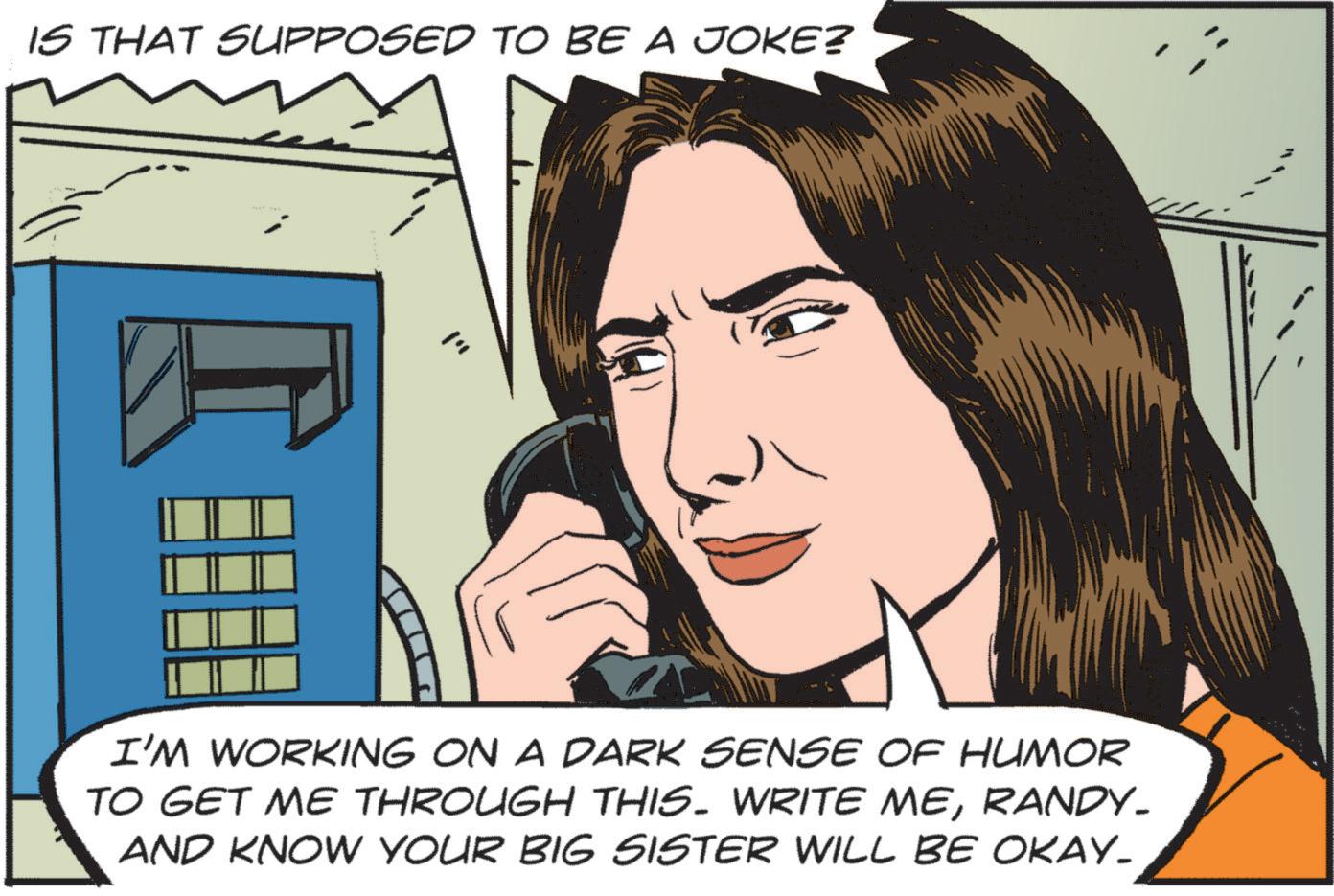 Animated cartoon OCR: IS THAT SUPPOSED TO BE A JOKE? I'M WORKING ON A DARK SENSE OF HUMOR TO GET ME THROUGH THIS. WRITE MERANDY- AND KNOW YOUR BIG SISTER WILL BE OKAY_ IS THAT SUPPOSED TO BE A JOKE ? I'M WORKING ON A DARK SENSE OF HUMOR TO GET ME THROUGH THIS . WRITE MERANDY- AND KNOW YOUR BIG SISTER WILL BE OKAY_