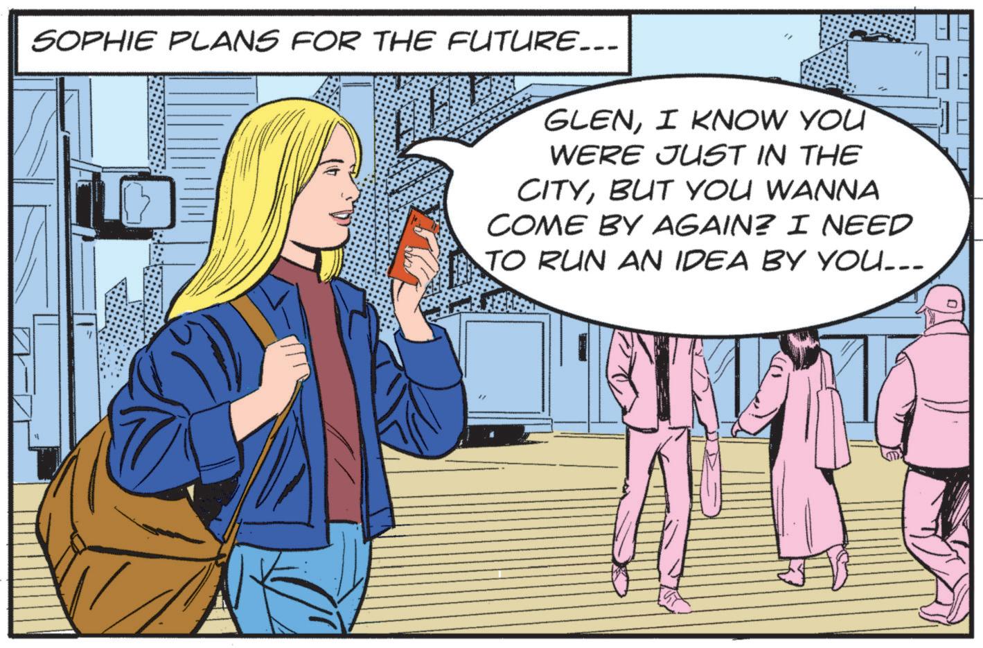 Fictional character OCR: SOPHIE PLANS FOR THE FUTURE... " GLENI KNOW YOU WERE JUST IN THE CITYBUT YOU WANNA COME BY AGAIN? I NEED TO RUN AN IDEA BY YOU... SOPHIE PLANS FOR THE FUTURE ... " GLENI KNOW YOU WERE JUST IN THE CITYBUT YOU WANNA COME BY AGAIN ? I NEED TO RUN AN IDEA BY YOU ...
