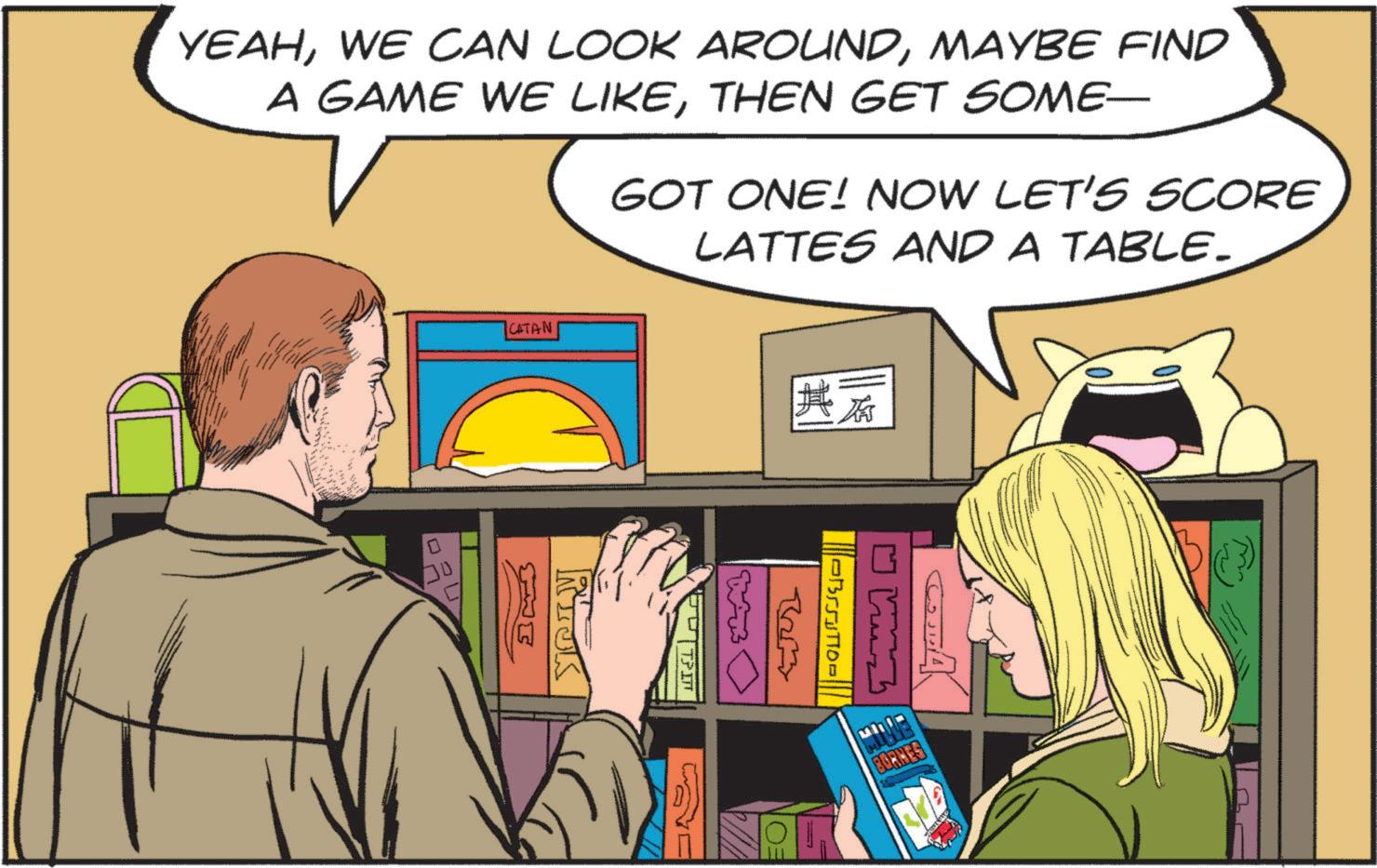 Animated cartoon OCR: YEAHMAYBE FIND A GAME WE LIKETHEN GET SOME- GOT ONE! NOW LET'S SCORE LATTES AND A TABLE. CATAN 30 Ex NICK C W ??????? Brom ?????? EU BORKES YEAHWE CAN LOOK AROUNDMAYBE FIND A GAME WE LIKETHEN GET SOME- GOT ONE ! NOW LET'S SCORE LATTES AND A TABLE . CATAN 30 Ex NICK C W ??????? Brom ?????? EU BORKES