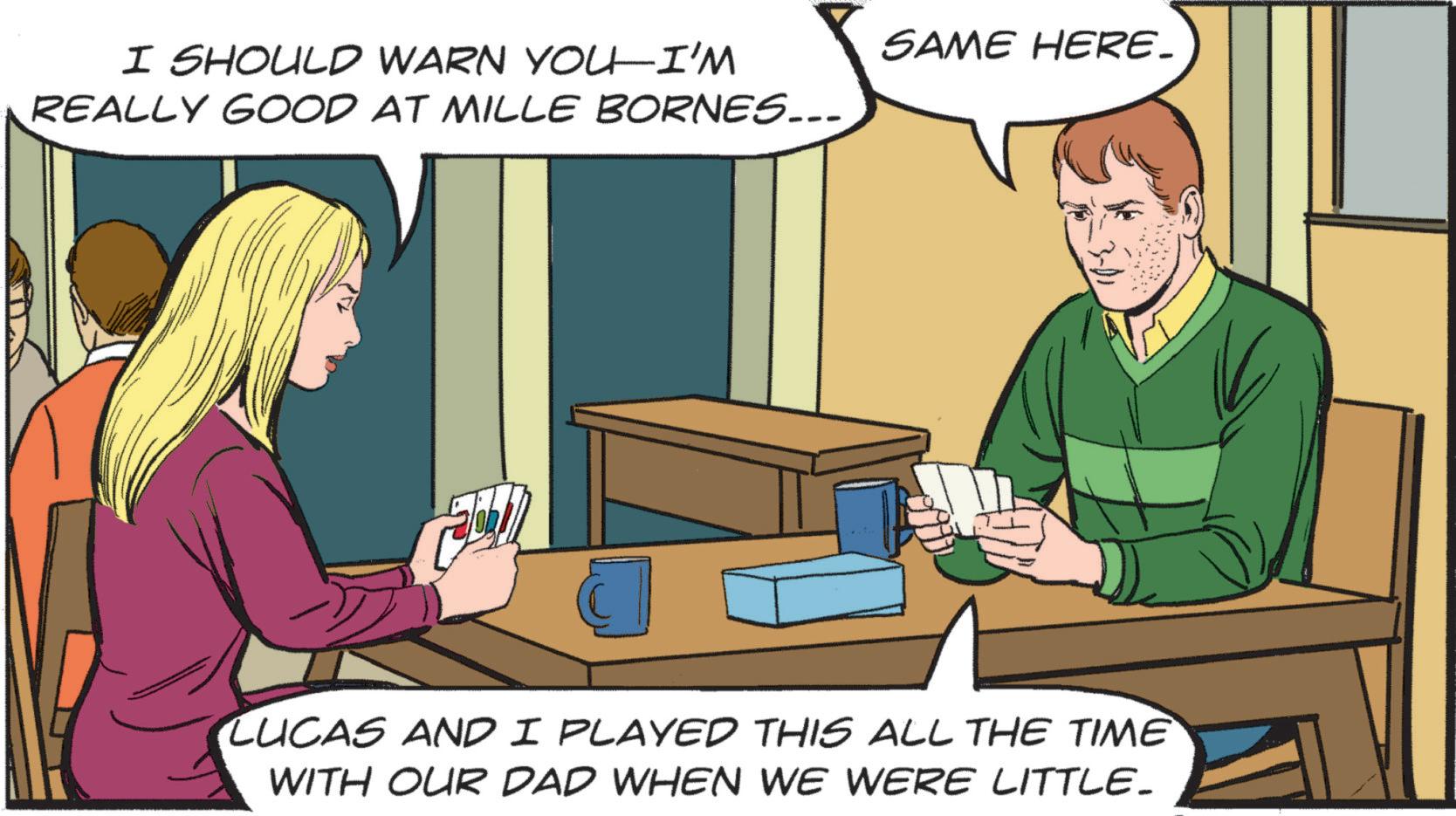 Animated cartoon OCR: I SHOULD WARN YOU-I'M REALLY GOOD AT MILLE BORNES... SAME HERE. LUCAS AND I PLAYED THIS ALL THE TIME WITH OUR DAD WHEN WE WERE LITTLE. I SHOULD WARN YOU - I'M REALLY GOOD AT MILLE BORNES ... SAME HERE . LUCAS AND I PLAYED THIS ALL THE TIME WITH OUR DAD WHEN WE WERE LITTLE .