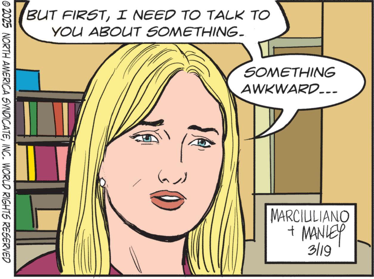 Comic book OCR: BUT FIRSTI NEED TO TALK TO YOU ABOUT SOMETHING. © 2025 NORTH AMERICA SYNDICATEINC. WORLD RIGHTS RESERVED SOMETHING AWKWARD... (a)) MARCIULIANO + MANLEY 3/19 BUT FIRSTI NEED TO TALK TO YOU ABOUT SOMETHING . © 2025 NORTH AMERICA SYNDICATEINC . WORLD RIGHTS RESERVED SOMETHING AWKWARD ... ( a ) ) MARCIULIANO + MANLEY 3/19