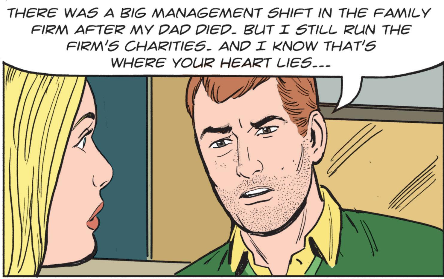 Throat OCR: THERE WAS A BIG MANAGEMENT SHIFT IN THE FAMILY FIRM AFTER MY DAD DIED. BUT I STILL RUN THE FIRM'S CHARITIES. AND I KNOW THAT'S WHERE YOUR HEART LIES... THERE WAS A BIG MANAGEMENT SHIFT IN THE FAMILY FIRM AFTER MY DAD DIED . BUT I STILL RUN THE FIRM'S CHARITIES . AND I KNOW THAT'S WHERE YOUR HEART LIES ...