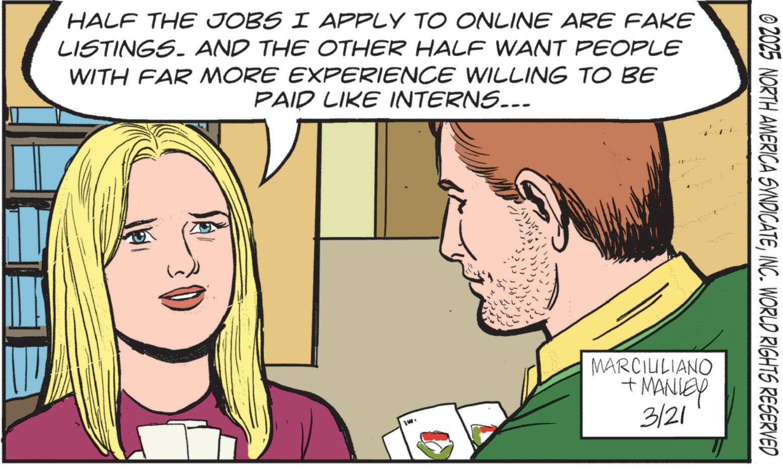 Publication OCR: HALF THE JOBS I APPLY TO ONLINE ARE FAKE LISTINGS. AND THE OTHER HALF WANT PEOPLE WITH FAR MORE EXPERIENCE WILLING TO BE PAID LIKE INTERNS... © 2025 NORTH AMERICA SYNDICATEINC. WORLD RIGHTS RESERVED MARCILILIANO + MANLEY 3/21 HALF THE JOBS I APPLY TO ONLINE ARE FAKE LISTINGS . AND THE OTHER HALF WANT PEOPLE WITH FAR MORE EXPERIENCE WILLING TO BE PAID LIKE INTERNS ... © 2025 NORTH AMERICA SYNDICATEINC . WORLD RIGHTS RESERVED MARCILILIANO + MANLEY 3/21