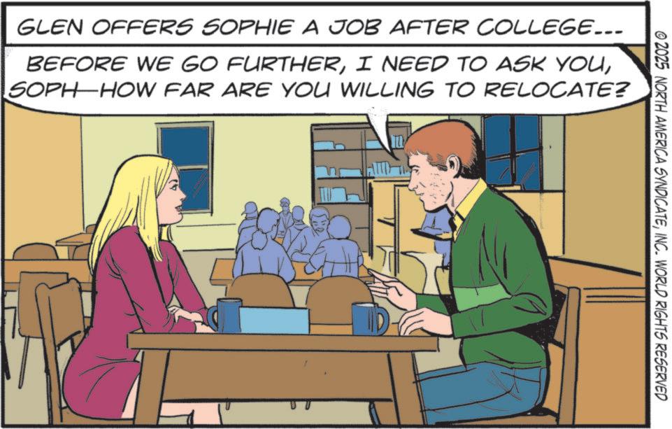Animated cartoon OCR: © 2025 NORTH AMERICA SYNDICATEINC. WORLD RIGHTS RESERVED GLEN OFFERS SOPHIE A JOB AFTER COLLEGE... BEFORE WE GO FURTHERSOPH HOW FAR ARE YOU WILLING TO RELOCATE? 10 © 2025 NORTH AMERICA SYNDICATEINC . WORLD RIGHTS RESERVED GLEN OFFERS SOPHIE A JOB AFTER COLLEGE ... BEFORE WE GO FURTHERI NEED TO ASK YOUSOPH HOW FAR ARE YOU WILLING TO RELOCATE ? 10