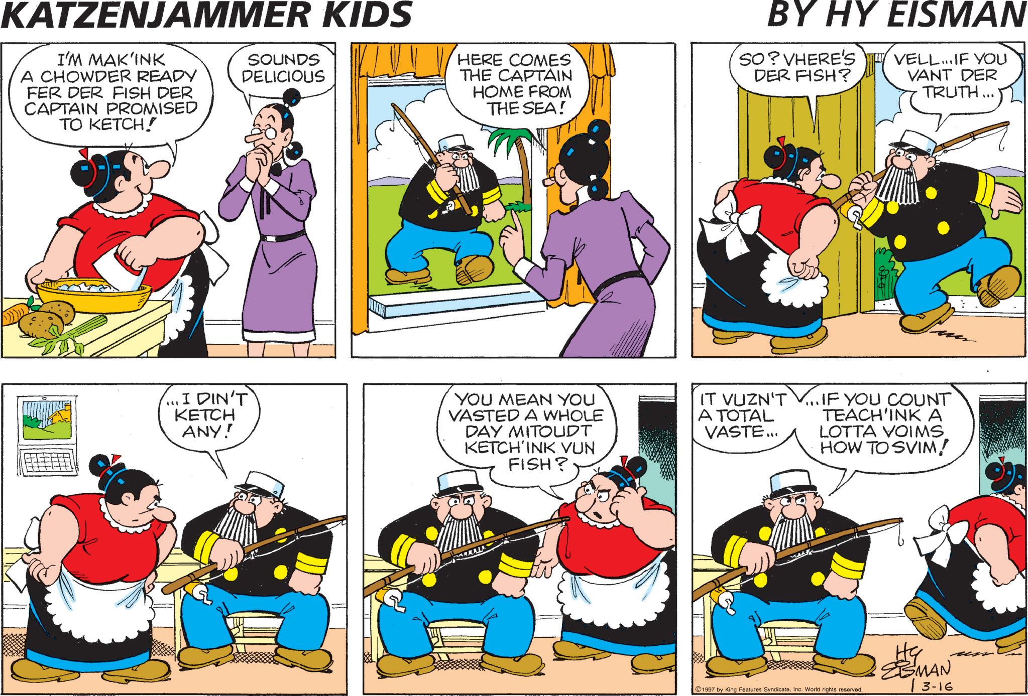 Comic book OCR: KATZENJAMMER KIDS I'M MAK'INK A CHOWDER READY FER DER FISH DER CAPTAIN PROMISED TO KETCH! SOUNDS DELICIOUS HERE COMES THE CAPTAIN HOME FROM THE SEA! BY HY EISMAN SO?VHERE'S DER FISH? VELL... IF YOU VANT DER TRUTH... ...I DIN'T KETCH ANY! YOU MEAN YOU VASTED A WHOLE DAY MITOUDT KETCH'INK VUN FISH? IT VUZN'T V... IF YOU COUNT A TOTAL VASTE... TEACH'INK A LOTTA VOIMS HOW TO SVIM! 1997 by King Features Syndicate. Inc. World rights reserved. MAN 13-16 KATZENJAMMER KIDS I'M MAK'INK A CHOWDER READY FER DER FISH DER CAPTAIN PROMISED TO KETCH ! SOUNDS DELICIOUS HERE COMES THE CAPTAIN HOME FROM THE SEA ! BY HY EISMAN SO ? VHERE'S DER FISH ? VELL ... IF YOU VANT DER TRUTH ... ... I DIN'T KETCH ANY ! YOU MEAN YOU VASTED A WHOLE DAY MITOUDT KETCH'INK VUN FISH ? IT VUZN'T V ... IF YOU COUNT A TOTAL VASTE ... TEACH'INK A LOTTA VOIMS HOW TO SVIM ! 1997 by King Features Syndicate . Inc. World rights reserved . MAN 13-16