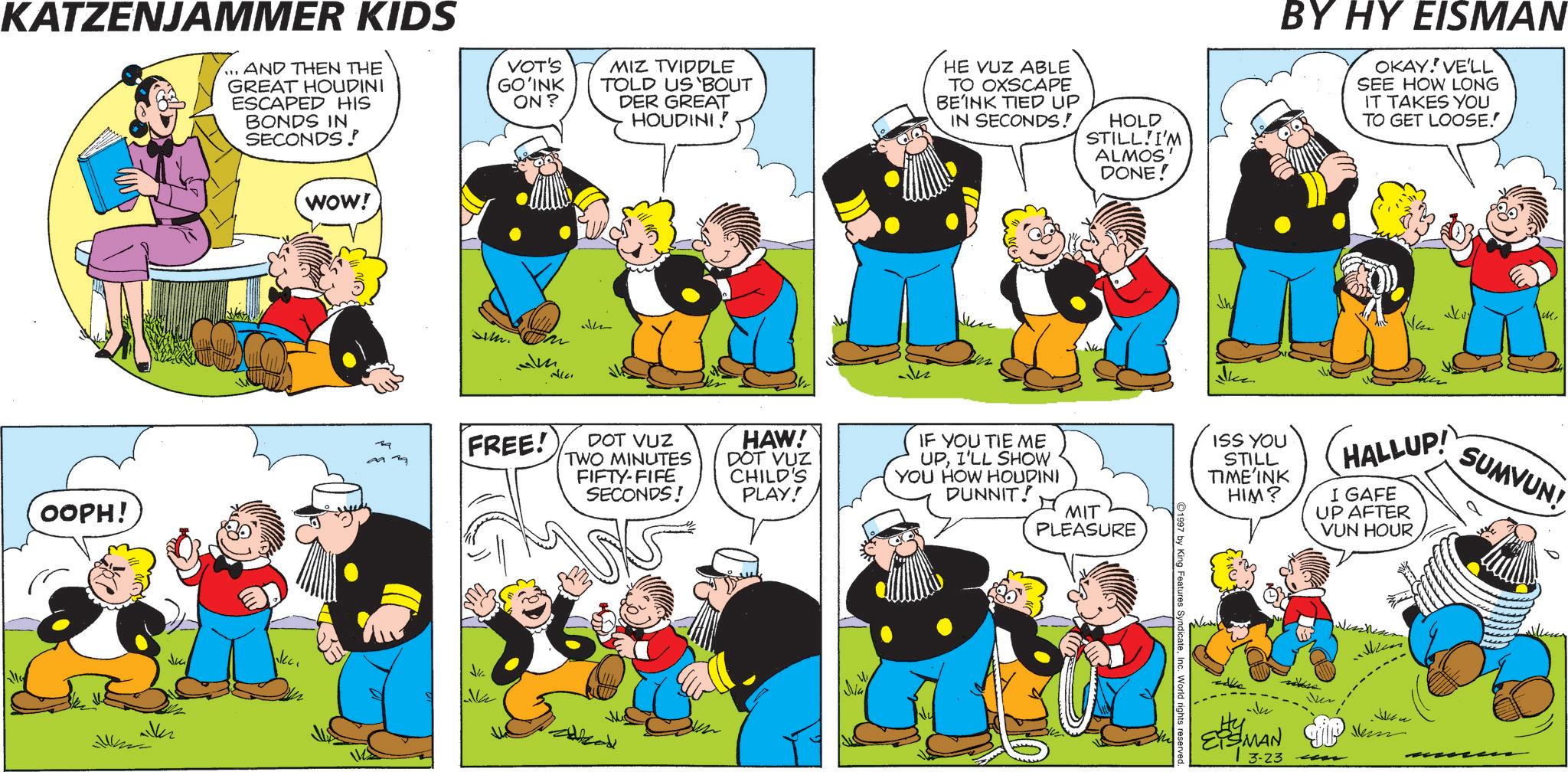 Comics OCR: KATZENJAMMER KIDS ... AND THEN THE GREAT HOUDINI ESCAPED HIS BONDS IN SECONDS! VOT'S GO'INK ON? MIZ TVIDDLE TOLD US 'BOUT DER GREAT HOUDINI! HE VUZ ABLE TO OXSCAPE BEINK TIED UP IN SECONDS! HOLD STILL I'M ALMOS' DONE! BY HY EISMAN OKAY. VE'LL SEE HOW LONG IT TAKES YOU TO GET LOOSE.! WOW! J. 122 OOPH! FREE! DOT VUZ TWO MINUTES FIFTY-FIFE SECONDS! HAW! DOT VUZ CHILD'S PLAY! IF YOU TIE ME UPI'LL SHOW YOU HOW HOUDINI DUNNIT! MIT PLEASURE Me Ju ISS YOU STILL TIME'INK HIM? HALLUP! I GAFE UP AFTER VUN HOUR SUMVUN! 1997 by King Features SyndicateInc. World rights reserved Ju ESMAN P 3-23 ??? Jem KATZENJAMMER KIDS ... AND THEN THE GREAT HOUDINI ESCAPED HIS BONDS IN SECONDS ! VOT'S GO'INK ON ? MIZ TVIDDLE TOLD US ' BOUT DER GREAT HOUDINI ! HE VUZ ABLE TO OXSCAPE BEINK TIED UP IN SECONDS ! HOLD STILL I'M ALMOS ' DONE ! BY HY EISMAN OKAY . VE'LL SEE HOW LONG IT TAKES YOU TO GET LOOSE . ! WOW ! J. 122 OOPH ! FREE ! DOT VUZ TWO MINUTES FIFTY - FIFE SECONDS ! HAW ! DOT VUZ CHILD'S PLAY ! IF YOU TIE ME UPI'LL SHOW YOU HOW HOUDINI DUNNIT ! MIT PLEASURE Me Ju ISS YOU STILL TIME'INK HIM ? HALLUP ! I GAFE UP AFTER VUN HOUR SUMVUN ! 1997 by King Features SyndicateInc. World rights reserved Ju ESMAN P 3-23 ??? Jem