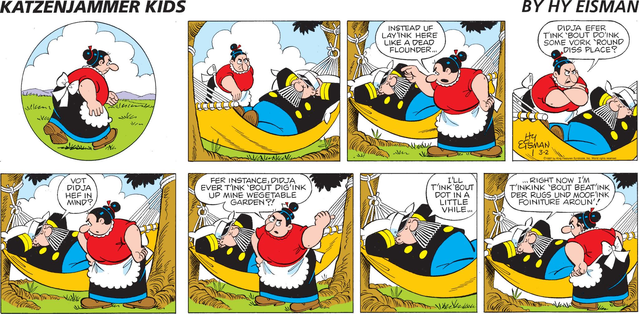 Comic book OCR: KATZENJAMMER KIDS ivm VOT DIDJA HEF IN MIND? FER INSTANCEDIDJA EVER TINK 'BOUT DIG'INK UP MINE WEGETABLE GARDEN?! M INSTEAD UF LAY'INK HERE LIKE A DEAD FLOUNDER... BY HY EISMAN DIDJA EFER TINK 'BOUT DO'INK SOME VORK 'ROUND DISS PLACE? Mobil Hy EISMAN 3-2 1997 by King Features Syndicate. Inc. World rights reserved. I'LL T'INK BOUT DOT IN A LITTLE VHILE... ... RIGHT NOW I'M T'INKINK 'BOUT BEAT'INK DER RUGS UND MOOF'INK FOINITURE AROUN'! KATZENJAMMER KIDS ivm VOT DIDJA HEF IN MIND ? FER INSTANCEDIDJA EVER TINK ' BOUT DIG'INK UP MINE WEGETABLE GARDEN ?! M INSTEAD UF LAY'INK HERE LIKE A DEAD FLOUNDER ... BY HY EISMAN DIDJA EFER TINK ' BOUT DO'INK SOME VORK ' ROUND DISS PLACE ? Mobil Hy EISMAN 3-2 1997 by King Features Syndicate . Inc. World rights reserved . I'LL T'INK BOUT DOT IN A LITTLE VHILE ... ... RIGHT NOW I'M T'INKINK ' BOUT BEAT'INK DER RUGS UND MOOF'INK FOINITURE AROUN ' !