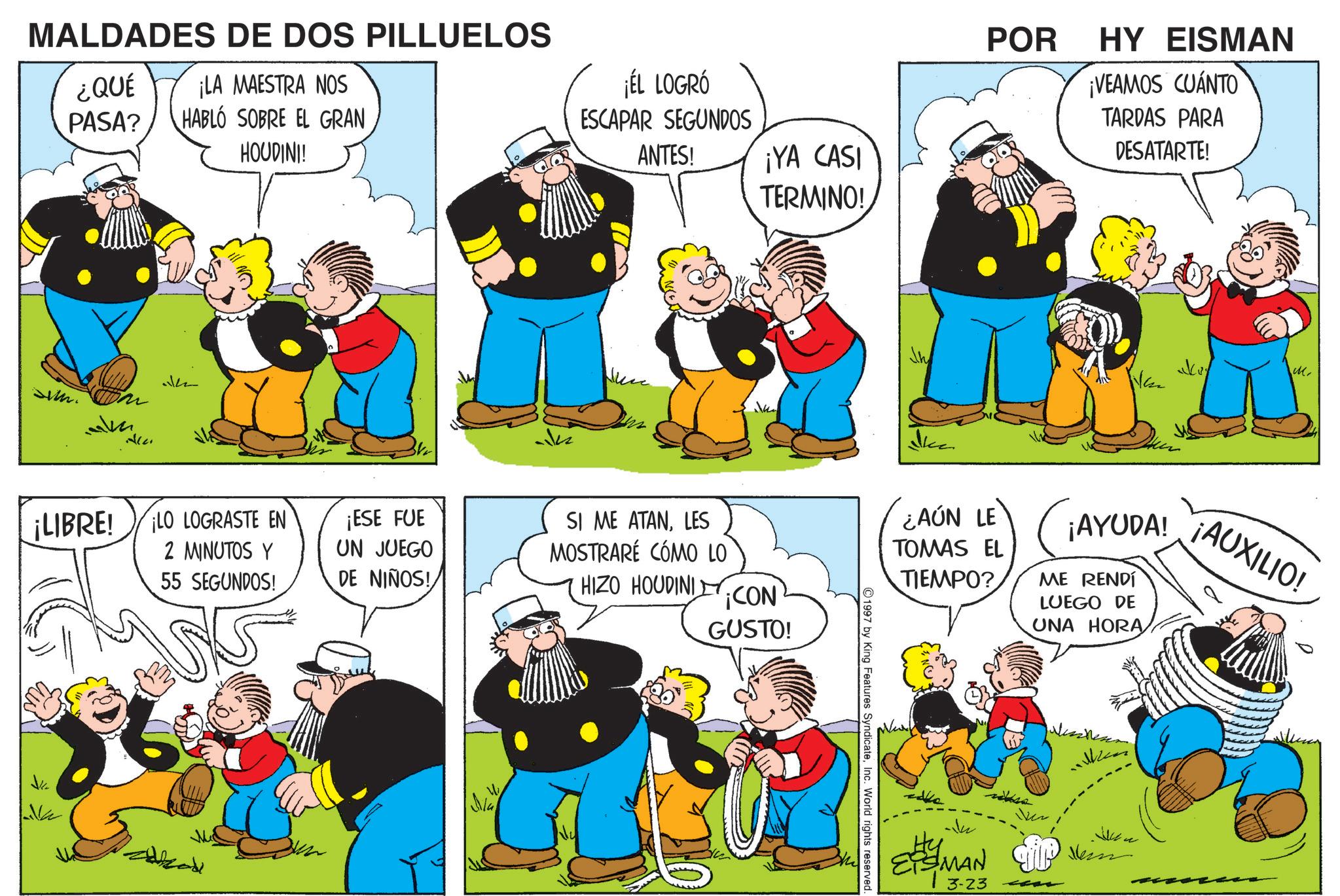Happiness OCR: MALDADES DE DOS PILLUELOS ¿QUÉ ¡LA MAESTRA NOS PASA? HABLÓ SOBRE EL GRAN J HOUDINI! ¡ÉL LOGRÓ ESCAPAR SEGUNDOS ANTES! ¡YA CASI TERMINO! ¡LIBRE! LO LOGRASTE EN 2 MINUTOS Y 55 SEGUNDOS! ¡ESE FUE UN JUEGO DE NIÑOS! SI ME ATANLES MOSTRARÉ CÓMO LO HIZO HOUDINI ¡CON GUSTO! Ma POR HY EISMAN ¡VEAMOS CUÁNTO TARDAS PARA DESATARTE! Like M. ¿AÚN LE TOMAS EL TIEMPO? ¡AYUDA! ME RENDÍ LUEGO DE UNA HORA ¡AUXILIO! 1997 by King Features SyndicateInc. World rights reserved. ESMAN 3-23 Ver ??? MALDADES DE DOS PILLUELOS ¿ QUÉ ¡ LA MAESTRA NOS PASA ? HABLÓ SOBRE EL GRAN J HOUDINI ! ¡ ÉL LOGRÓ ESCAPAR SEGUNDOS ANTES ! ¡ YA CASI TERMINO ! ¡ LIBRE ! LO LOGRASTE EN 2 MINUTOS Y 55 SEGUNDOS ! ¡ ESE FUE UN JUEGO DE NIÑOS ! SI ME ATANLES MOSTRARÉ CÓMO LO HIZO HOUDINI ¡ CON GUSTO ! Ma POR HY EISMAN ¡ VEAMOS CUÁNTO TARDAS PARA DESATARTE ! Like M. ¿ AÚN LE TOMAS EL TIEMPO ? ¡ AYUDA ! ME RENDÍ LUEGO DE UNA HORA ¡ AUXILIO ! 1997 by King Features SyndicateInc. World rights reserved . ESMAN 3-23 Ver ???