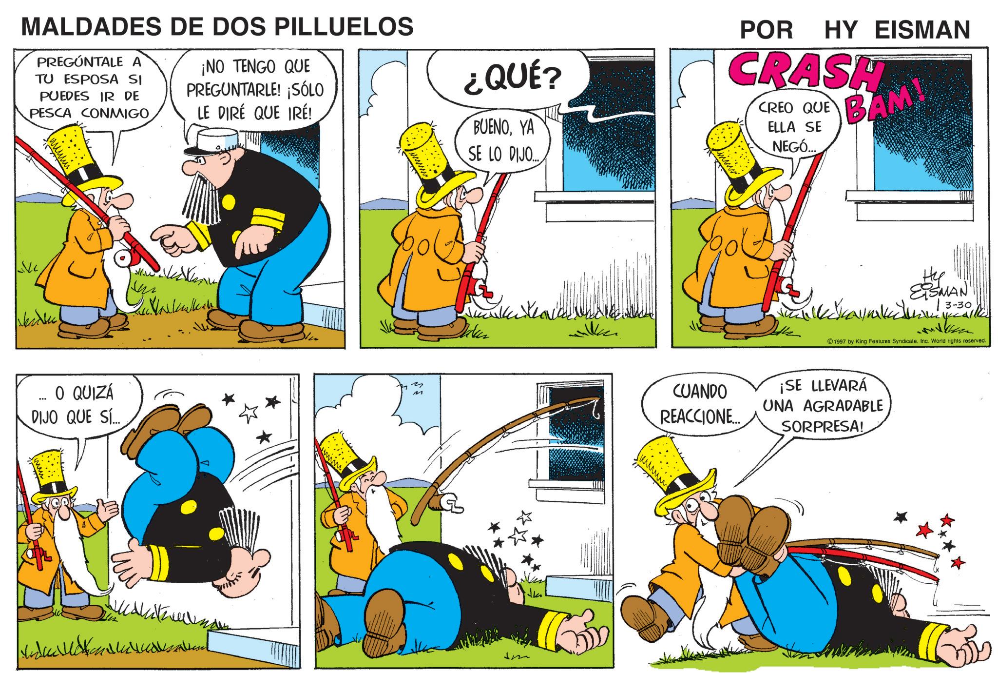 Animation OCR: MALDADES DE DOS PILLUELOS PREGÚNTALE A TU ESPOSA SI PUEDES IR DE PESCA CONMIGO ¡NO TENGO QUE PREGUNTARLE! ¡SÓLO LE DIRÉ QUE IRÉ! ¿QUÉ? BUENOYA SE LO DIJO.... POR HY EISMAN CRASH CREO QUE ELLA SE NEGÓ... BAM! Artic O QUIZÁ DIJO QUE SÍ... wwwww M willen. CUANDO REACCIONE... Hy ESMAN yecalle 3-30 1997 by King Features Syndicate. Inc. World rights reserved. ¡SE LLEVARÁ UNA AGRADABLE SORPRESA! MALDADES DE DOS PILLUELOS PREGÚNTALE A TU ESPOSA SI PUEDES IR DE PESCA CONMIGO ¡ NO TENGO QUE PREGUNTARLE ! ¡ SÓLO LE DIRÉ QUE IRÉ ! ¿ QUÉ ? BUENOYA SE LO DIJO .... POR HY EISMAN CRASH CREO QUE ELLA SE NEGÓ ... BAM ! Artic O QUIZÁ DIJO QUE SÍ ... wwwww M willen . CUANDO REACCIONE ... Hy ESMAN yecalle 3-30 1997 by King Features Syndicate . Inc. World rights reserved . ¡ SE LLEVARÁ UNA AGRADABLE SORPRESA !