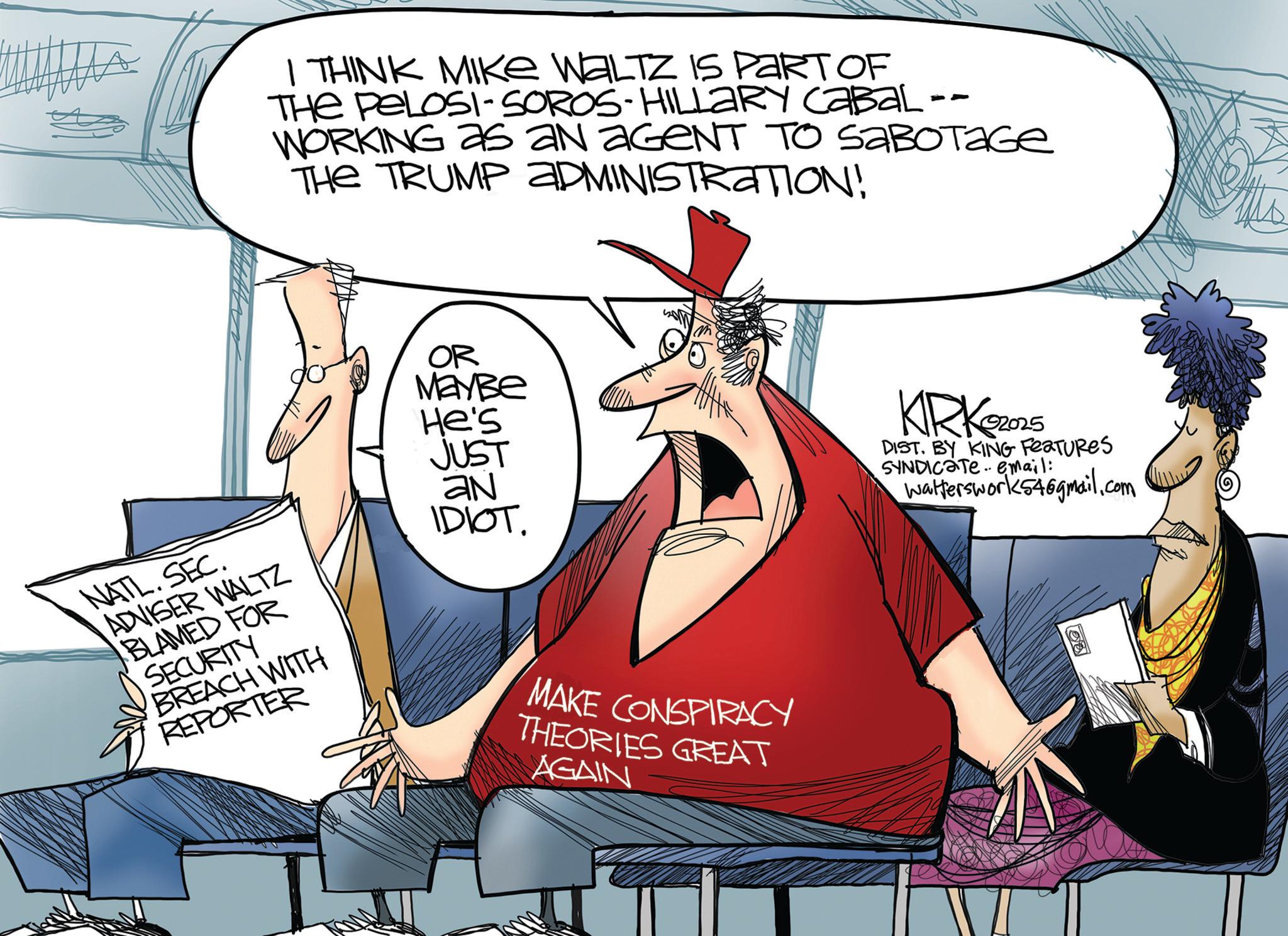 Animation OCR: I THINK MIKE WALTZ IS PART OF THE PELOSI-SOROS-HILLARY CABAL -- WORKING as an aGeNT TO SABOTAGE THE TRUMP ADMINISTRATION! OR MayBe He's JUST AN IDIOT. KRK2025 DIST. BY KING FEATURES SYNDICATE email: Walterswork54@gmail.com NATL.SEC. ADVISER WALTZ BLAMED FOR SECURITY BREACH WITH REPORTER MAKE CONSPIRACY THEORIES GREAT AGAIN I THINK MIKE WALTZ IS PART OF THE PELOSI - SOROS - HILLARY CABAL -- WORKING as an aGeNT TO SABOTAGE THE TRUMP ADMINISTRATION ! OR MayBe He's JUST AN IDIOT . KRK2025 DIST . BY KING FEATURES SYNDICATE email : Walterswork54@gmail.com NATL.SEC . ADVISER WALTZ BLAMED FOR SECURITY BREACH WITH REPORTER MAKE CONSPIRACY THEORIES GREAT AGAIN