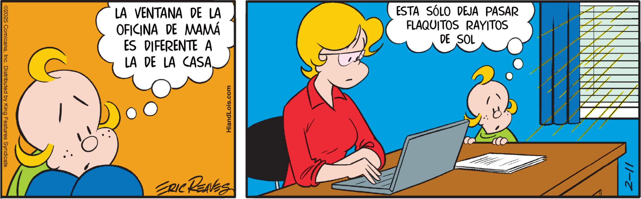 Conversation OCR: ©2025 ComicanaInc. Distributed by King Features Syndicate. LA VENTANA DE LA OFICINA DE MAMÁ ES DIFERENTE A LA DE LA CASA. ESTA SÓLO DEJA PASAR FLAQUITOS RAYITOS DE SOL ERIC REAVES Hiand Lois.com 2-11 © 2025 ComicanaInc. Distributed by King Features Syndicate . LA VENTANA DE LA OFICINA DE MAMÁ ES DIFERENTE A LA DE LA CASA . ESTA SÓLO DEJA PASAR FLAQUITOS RAYITOS DE SOL ERIC REAVES Hiand Lois.com 2-11