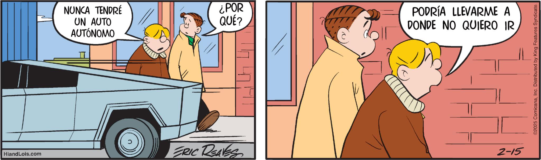 Fictional character OCR: HiandLois.com NUNCA TENDRÉ UN AUTO AUTÓNOMO ¿POR QUÉ? ERIC REAVES PODRÍA LLEVARME A DONDE NO QUIERO IR 2-15 ©2025 ComicanaInc. Distributed by King Features Syndicate. HiandLois.com NUNCA TENDRÉ UN AUTO AUTÓNOMO ¿ POR QUÉ ? ERIC REAVES PODRÍA LLEVARME A DONDE NO QUIERO IR 2-15 © 2025 ComicanaInc. Distributed by King Features Syndicate .