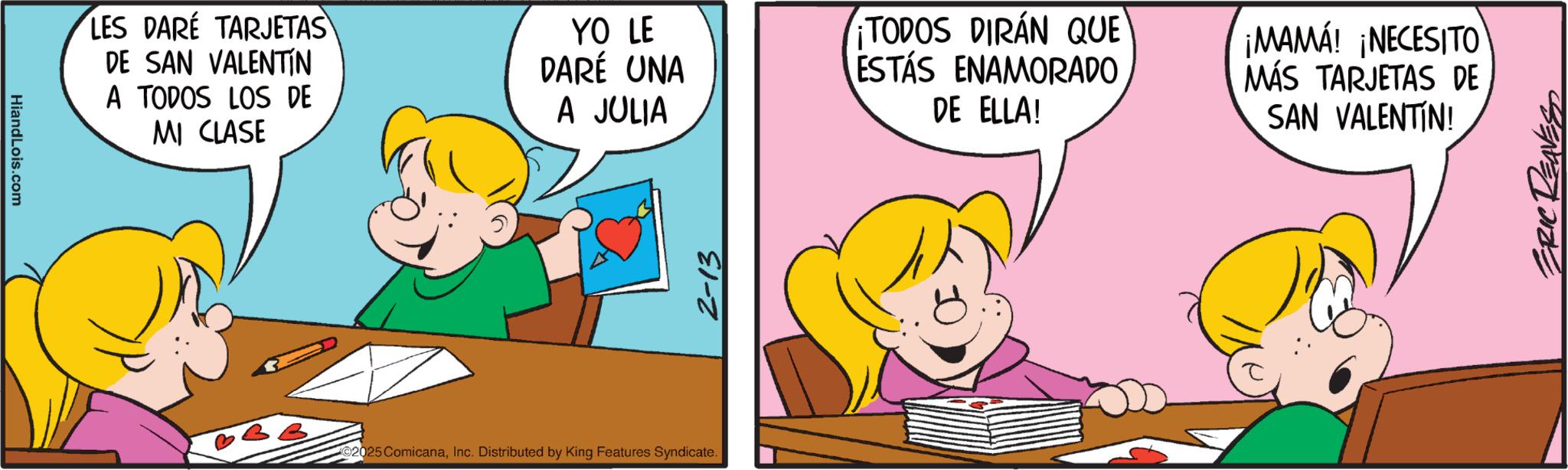 Fiction OCR: HiandLois.com LES DARE TARJETAS DE SAN VALENTIN A TODOS LOS DE MI CLASE YO LE DARÉ UNA A JULIA 2025 ComicanaInc. Distributed by King Features Syndicate. 2-13 TODOS DIRÁN QUE ESTÁS ENAMORADO DE ELLA! ¡MAMÁ! ¡NECESITO MÁS TARJETAS DE SAN VALENTIN! ERIC REAVES HiandLois.com LES DARE TARJETAS DE SAN VALENTIN A TODOS LOS DE MI CLASE YO LE DARÉ UNA A JULIA 2025 ComicanaInc. Distributed by King Features Syndicate . 2-13 TODOS DIRÁN QUE ESTÁS ENAMORADO DE ELLA ! ¡ MAMÁ ! ¡ NECESITO MÁS TARJETAS DE SAN VALENTIN ! ERIC REAVES