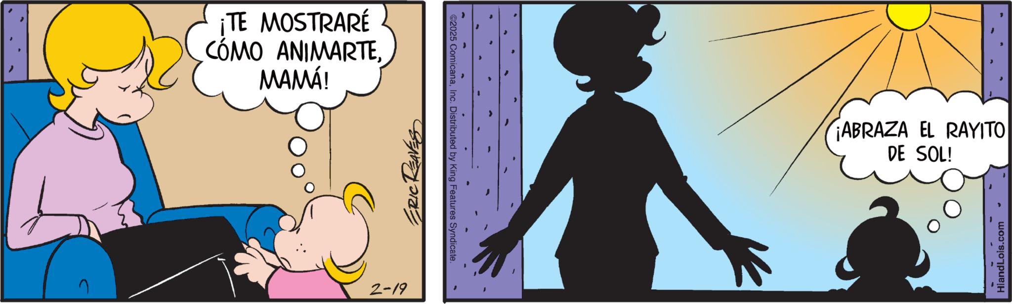 Fictional character OCR: ¡TE MOSTRARÉ CÓMO ANIMARTEMAMÁ! 2-19 ERIC ©2025 ComicanaInc. Distributed by King Features Syndicate. ¡ABRAZA EL RAYITO DE SOL! HiandLois.com ¡ TE MOSTRARÉ CÓMO ANIMARTEMAMÁ ! 2-19 ERIC © 2025 ComicanaInc. Distributed by King Features Syndicate . ¡ ABRAZA EL RAYITO DE SOL ! HiandLois.com