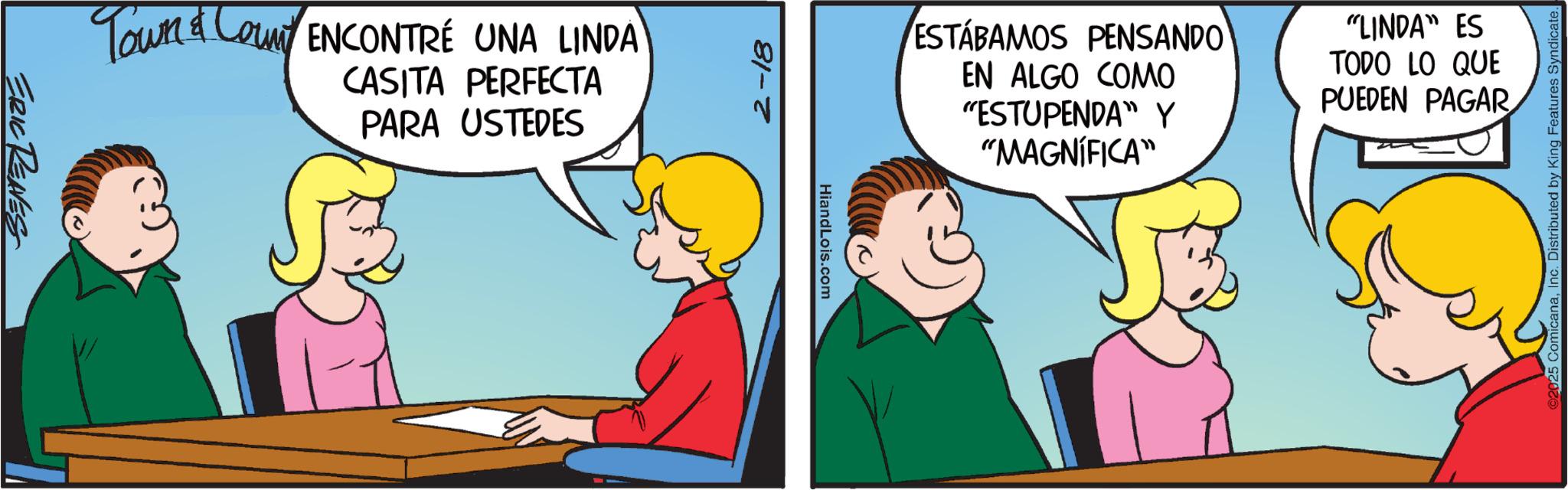 Animated cartoon OCR: ERIC REAVES Town & Count ENCONTRÉ UNA LINDA CASITA PERFECTA PARA USTEDES 2-18 HiandLois.com ESTÁBAMOS PENSANDO EN ALGO COMO "ESTUPENDA" Y "MAGNÍFICA" "LINDA" ES TODO LO QUE PUEDEN PAGAR 25 ComicanaInc. Distributed by King Features Syndicate. ERIC REAVES Town & Count ENCONTRÉ UNA LINDA CASITA PERFECTA PARA USTEDES 2-18 HiandLois.com ESTÁBAMOS PENSANDO EN ALGO COMO " ESTUPENDA " Y " MAGNÍFICA " " LINDA " ES TODO LO QUE PUEDEN PAGAR 25 ComicanaInc. Distributed by King Features Syndicate .