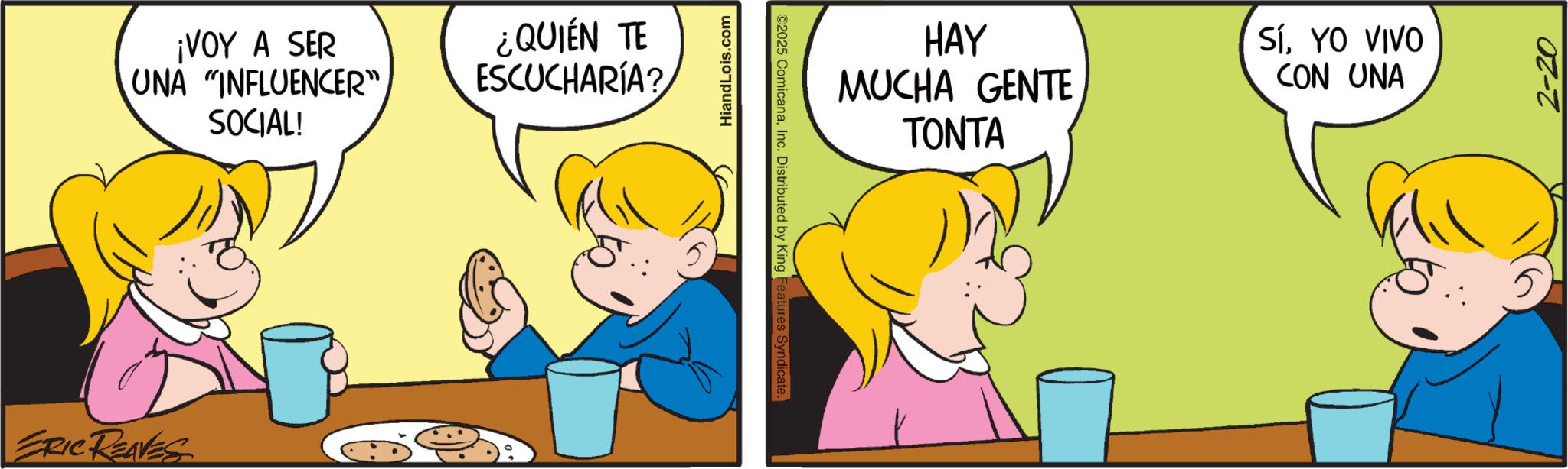 Interaction OCR: ERIC REAVES ¡VOY A SER UNA "INFLUENCER" SOCIAL! ¿QUIÉN TE ESCUCHARÍA? HiandLois.com ©2025 ComicanaInc. Distributed by King Features Syndicate. HAY MUCHA GENTE TONTA SíYO VIVO CON UNA 2-20 ERIC REAVES ¡ VOY A SER UNA " INFLUENCER " SOCIAL ! ¿ QUIÉN TE ESCUCHARÍA ? HiandLois.com © 2025 ComicanaInc. Distributed by King Features Syndicate . HAY MUCHA GENTE TONTA SíYO VIVO CON UNA 2-20