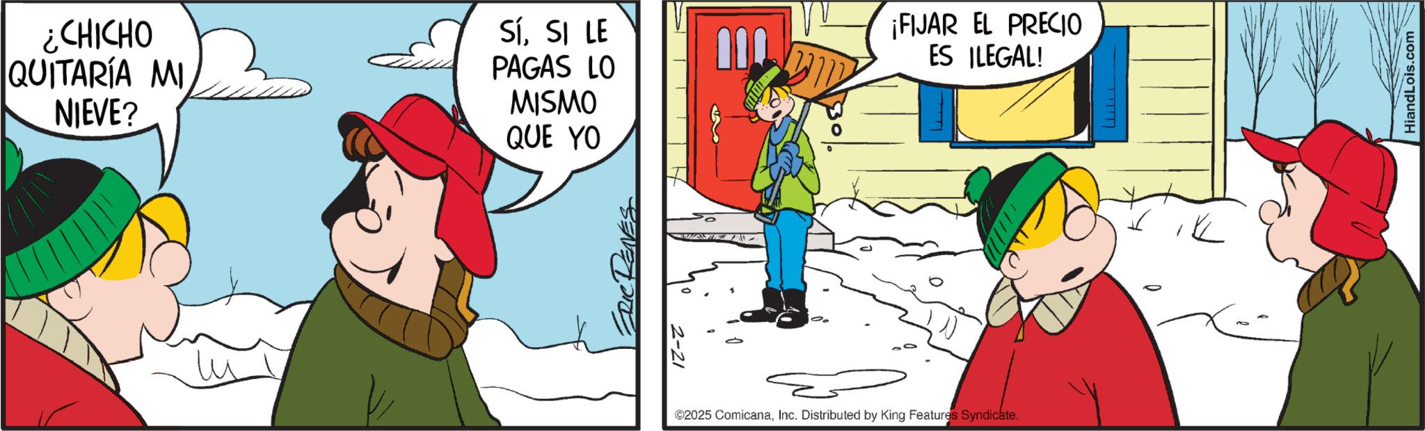 Graphics OCR: ¿CHICHO QUITARÍA MI NIEVE? SíSI LE PAGAS LO MISMO QUE YO 2-21 110 ¡FIJAR EL PRECIO ES ILEGAL! ©2025 ComicanaInc. Distributed by King Features Syndicate. K HiandLois.com ¿ CHICHO QUITARÍA MI NIEVE ? SíSI LE PAGAS LO MISMO QUE YO 2-21 110 ¡ FIJAR EL PRECIO ES ILEGAL ! © 2025 ComicanaInc. Distributed by King Features Syndicate . K HiandLois.com