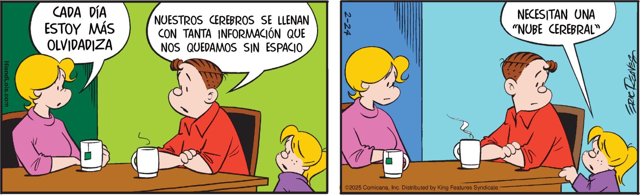 Sharing OCR: HiandLois.com CADA DÍA ESTOY MÁS OLVIDADIZA NUESTROS CEREBROS SE LLENAN CON TANTA INFORMACIÓN QUE NOS QUEDAMOS SIN ESPACIO 2-24 NECESITAN UNA "NUBE CEREBRAL". ©2025 ComicanaInc. Distributed by King Features Syndicate. ERIC REAVES HiandLois.com CADA DÍA ESTOY MÁS OLVIDADIZA NUESTROS CEREBROS SE LLENAN CON TANTA INFORMACIÓN QUE NOS QUEDAMOS SIN ESPACIO 2-24 NECESITAN UNA " NUBE CEREBRAL " . © 2025 ComicanaInc. Distributed by King Features Syndicate . ERIC REAVES