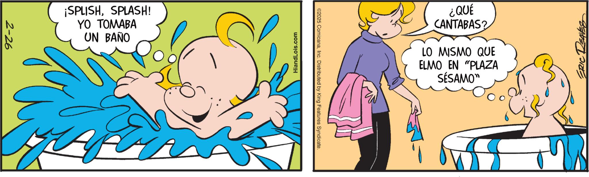 Child OCR: 2-26 ¡SPLISHSPLASH! YO TOMABA UN BAÑO HiandLois.com ©2025 ComicanaInc. Distributed by King Features Syndicate. ¿QUÉ CANTABAS? LO MISMO QUE ELMO EN "PLAZA SÉSAMO" 2-26 ¡ SPLISHSPLASH ! YO TOMABA UN BAÑO HiandLois.com © 2025 ComicanaInc. Distributed by King Features Syndicate . ¿ QUÉ CANTABAS ? LO MISMO QUE ELMO EN " PLAZA SÉSAMO "