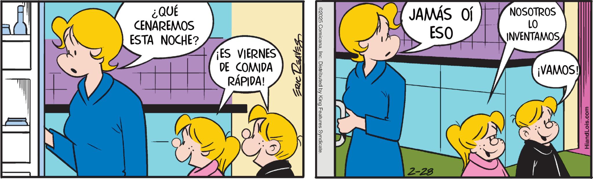 Fictional character OCR: ¿QUÉ CENAREMOS ESTA NOCHE? ES VIERNES DE COMIDA RÁPIDA! ERIC REAVES ©2025 ComicanaInc. Distributed by King Features Syndicate. 2-28 JAMÁS OF ESO NOSOTROS LO INVENTAMOS ¡VAMOS! HiandLois.com ¿ QUÉ CENAREMOS ESTA NOCHE ? ES VIERNES DE COMIDA RÁPIDA ! ERIC REAVES © 2025 ComicanaInc. Distributed by King Features Syndicate . 2-28 JAMÁS OF ESO NOSOTROS LO INVENTAMOS ¡ VAMOS ! HiandLois.com