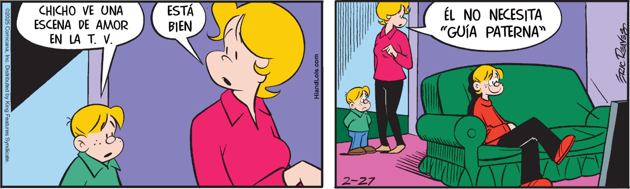 Pleased OCR: ©2025 ComicanaInc. Distributed by King Features Syndicate. CHICHO VE UNA ESCENA DE AMOR EN LA T. V. ESTÁ BIEN HiandLois.com 2-27 ÉL NO NECESITA "GUÍA PATERNA" ERIC REAVES © 2025 ComicanaInc. Distributed by King Features Syndicate . CHICHO VE UNA ESCENA DE AMOR EN LA T. V. ESTÁ BIEN HiandLois.com 2-27 ÉL NO NECESITA " GUÍA PATERNA " ERIC REAVES