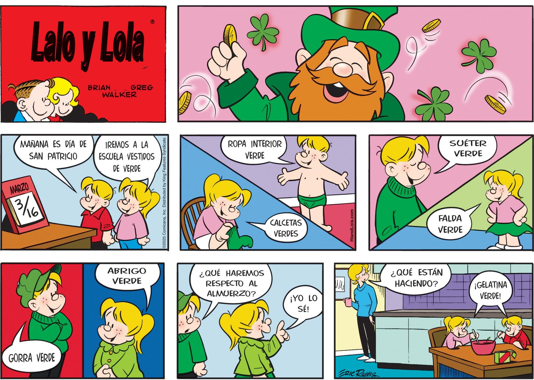 Animation OCR: Lalo y Lola BRIAN WALKER GREG O MARZO MAÑANA ES DÍA DE SAN PATRICIO 3/16 GORRA VERDE IREMOS A LA ESCUELA VESTIDOS DE VERDE ABRIGO VERDE C2025 ComicanaInc. Distributed by King Features Syndicate. ROPA INTERIOR ¿QUÉ HAREMOS RESPECTO AL ALMUERZO? VERDE CALCETAS VERDES ¡YO LO SÉ! HiandLois.com ERIC REAVES FALDA VERDE SUÉTER VERDE ¿QUÉ ESTÁN HACIENDO? ¡GELATINA VERDE! Lalo y Lola BRIAN WALKER GREG O MARZO MAÑANA ES DÍA DE SAN PATRICIO 3/16 GORRA VERDE IREMOS A LA ESCUELA VESTIDOS DE VERDE ABRIGO VERDE C2025 ComicanaInc. Distributed by King Features Syndicate . ROPA INTERIOR ¿ QUÉ HAREMOS RESPECTO AL ALMUERZO ? VERDE CALCETAS VERDES ¡ YO LO SÉ ! HiandLois.com ERIC REAVES FALDA VERDE SUÉTER VERDE ¿ QUÉ ESTÁN HACIENDO ? ¡ GELATINA VERDE !