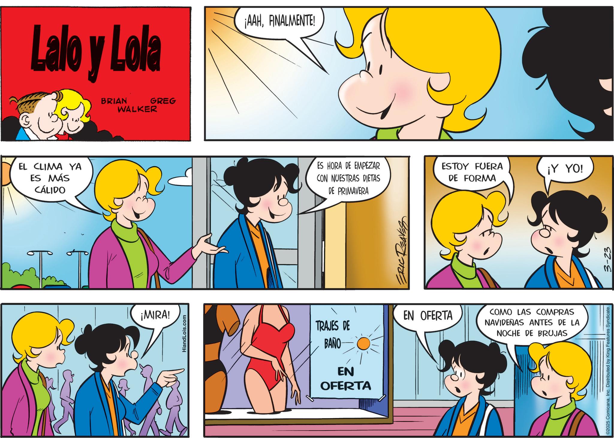 Conversation OCR: Lalo y Lola BRIAN WALKER GREG ¡AAHFINALMENTE! EL CLIMA YA ES MÁS CÁLIDO ¡MIRA! HiandLois.com ES HORA DE EMPEZAR CON NUESTRAS DIETAS DE PRIMAVERA ESTOY FUERA DE FORMA ERIC REAVES TRAJES DE BAÑO EN OFERTA EN OFERTA COMO LAS COMPRAS NAVIDEÑAS ANTES DE LA NOCHE DE BRUJAS ¡Y YO! ©2025 ComicanaInc. Distributed by King Features Syndicate. 3-23 Lalo y Lola BRIAN WALKER GREG ¡ AAHFINALMENTE ! EL CLIMA YA ES MÁS CÁLIDO ¡ MIRA ! HiandLois.com ES HORA DE EMPEZAR CON NUESTRAS DIETAS DE PRIMAVERA ESTOY FUERA DE FORMA ERIC REAVES TRAJES DE BAÑO EN OFERTA EN OFERTA COMO LAS COMPRAS NAVIDEÑAS ANTES DE LA NOCHE DE BRUJAS ¡ Y YO ! © 2025 ComicanaInc. Distributed by King Features Syndicate . 3-23