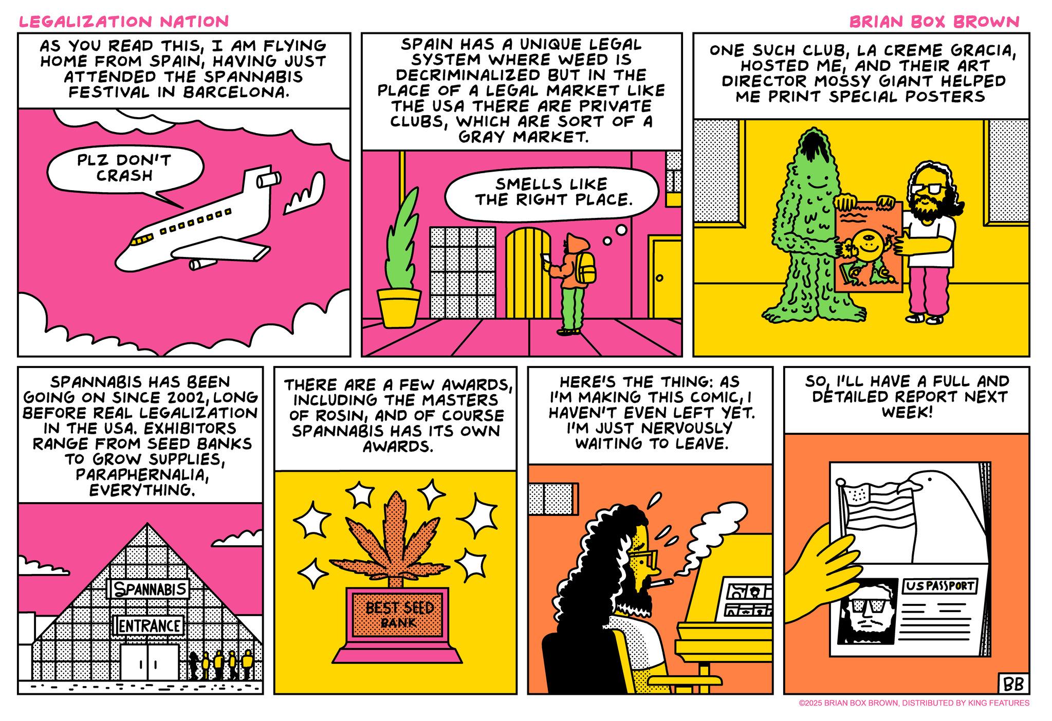 Fiction OCR: LEGALIZATION NATION AS YOU READ THISI AM FLYING HOME FROM SPAINHAVING JUST ATTENDED THE SPANNABIS FESTIVAL IN BARCELONA. SPAIN HAS A UNIQUE LEGAL SYSTEM WHERE WEED IS DECRIMINALIZED BUT IN THE PLACE OF A LEGAL MARKET LIKE THE USA THERE ARE PRIVATE CLUBSWHICH ARE SORT OF A GRAY MARKET. BRIAN BOX BROWN ONE SUCH CLUBAND THEIR ART DIRECTOR MOSSY GIANT HELPED ME PRINT SPECIAL POSTERS PLZ DON'T CRASH SMELLS LIKE THE RIGHT PLACE. SPANNABIS HAS BEEN GOING ON SINCE 2002LONG BEFORE REAL LEGALIZATION IN THE USA. EXHIBITORS RANGE FROM SEED BANKS TO GROW SUPPLIESEVERYTHING. THERE ARE A FEW AWARDSINCLUDING THE MASTERS OF ROSINAND OF COURSE SPANNABIS HAS ITS OWN AWARDS. HERE'S THE THING: AS I'M MAKING THIS COMICI HAVEN'T EVEN LEFT YET. I'M JUST NERVOUSLY WAITING TO LEAVE. SOI'LL HAVE A FULL AND DETAILED REPORT NEXT WEEK! SPANNABIS SRI BARBER B ENTRANCE BEST SEED BANK US PASSPORT BB ©2025 BRIAN BOX BROWNDISTRIBUTED BY KING FEATURES LEGALIZATION NATION AS YOU READ THISI AM FLYING HOME FROM SPAINHAVING JUST ATTENDED THE SPANNABIS FESTIVAL IN BARCELONA . SPAIN HAS A UNIQUE LEGAL SYSTEM WHERE WEED IS DECRIMINALIZED BUT IN THE PLACE OF A LEGAL MARKET LIKE THE USA THERE ARE PRIVATE CLUBSWHICH ARE SORT OF A GRAY MARKET . BRIAN BOX BROWN ONE SUCH CLUBLA CREME GRACIAHOSTED MEAND THEIR ART DIRECTOR MOSSY GIANT HELPED ME PRINT SPECIAL POSTERS PLZ DON'T CRASH SMELLS LIKE THE RIGHT PLACE . SPANNABIS HAS BEEN GOING ON SINCE 2002LONG BEFORE REAL LEGALIZATION IN THE USA . EXHIBITORS RANGE FROM SEED BANKS TO GROW SUPPLIESEVERYTHING . THERE ARE A FEW AWARDSINCLUDING THE MASTERS OF ROSINAND OF COURSE SPANNABIS HAS ITS OWN AWARDS . HERE'S THE THING : AS I'M MAKING THIS COMICI HAVEN'T EVEN LEFT YET . I'M JUST NERVOUSLY WAITING TO LEAVE . SOI'LL HAVE A FULL AND DETAILED REPORT NEXT WEEK ! SPANNABIS SRI BARBER B ENTRANCE BEST SEED BANK US PASSPORT BB © 2025 BRIAN BOX BROWNDISTRIBUTED BY KING FEATURES