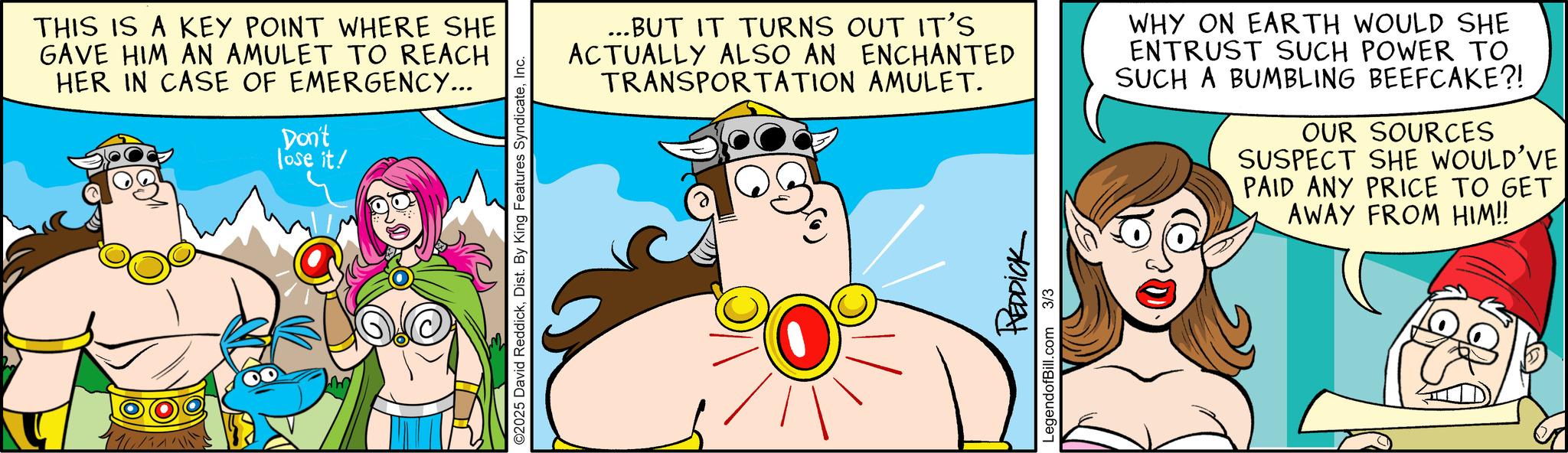 Graphics OCR: THIS IS A KEY POINT WHERE SHE GAVE HIM AN AMULET TO REACH HER IN CASE OF EMERGENCY... Don't lose it! ©2025 David ReddickInc. ...BUT IT TURNS OUT IT'S ACTUALLY ALSO AN ENCHANTED TRANSPORTATION AMULET. WHY ON EARTH WOULD SHE ENTRUST SUCH POWER TO SUCH A BUMBLING BEEFCAKE?! OUR SOURCES SUSPECT SHE WOULD'VE PAID ANY PRICE TO GET AWAY FROM HIM!! REDDICK LegendofBill.com 3/3 THIS IS A KEY POINT WHERE SHE GAVE HIM AN AMULET TO REACH HER IN CASE OF EMERGENCY ... Don't lose it ! © 2025 David ReddickDist . By King Features SyndicateInc. ... BUT IT TURNS OUT IT'S ACTUALLY ALSO AN ENCHANTED TRANSPORTATION AMULET . WHY ON EARTH WOULD SHE ENTRUST SUCH POWER TO SUCH A BUMBLING BEEFCAKE ?! OUR SOURCES SUSPECT SHE WOULD'VE PAID ANY PRICE TO GET AWAY FROM HIM !! REDDICK LegendofBill.com 3/3