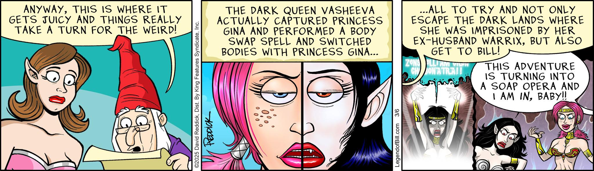 Publication OCR: ANYWAYTHIS IS WHERE IT GETS JUICY AND THINGS REALLY TAKE A TURN FOR THE WEIRD! ©2025 David ReddickInc. REDDICK THE DARK QUEEN VASHEEVA ACTUALLY CAPTURED PRINCESS GINA AND PERFORMED A BODY SWAP SPELL AND SWITCHED BODIES WITH PRINCESS GINA... ...ALL TO TRY AND NOT ONLY ESCAPE THE DARK LANDS WHERE SHE WAS IMPRISONED BY HER EX-HUSBAND WARRIXBUT ALSO GET TO BILL! ZONS LLIAM CH ONATRA!! THIS ADVENTURE IS TURNING INTO A SOAP OPERA AND I AM INBABY!! LegendofBill.com 3/6 ANYWAYTHIS IS WHERE IT GETS JUICY AND THINGS REALLY TAKE A TURN FOR THE WEIRD ! © 2025 David ReddickDist . By King Features SyndicateInc. REDDICK THE DARK QUEEN VASHEEVA ACTUALLY CAPTURED PRINCESS GINA AND PERFORMED A BODY SWAP SPELL AND SWITCHED BODIES WITH PRINCESS GINA ... ... ALL TO TRY AND NOT ONLY ESCAPE THE DARK LANDS WHERE SHE WAS IMPRISONED BY HER EX - HUSBAND WARRIXBUT ALSO GET TO BILL ! ZONS LLIAM CH ONATRA !! THIS ADVENTURE IS TURNING INTO A SOAP OPERA AND I AM INBABY !! LegendofBill.com 3/6