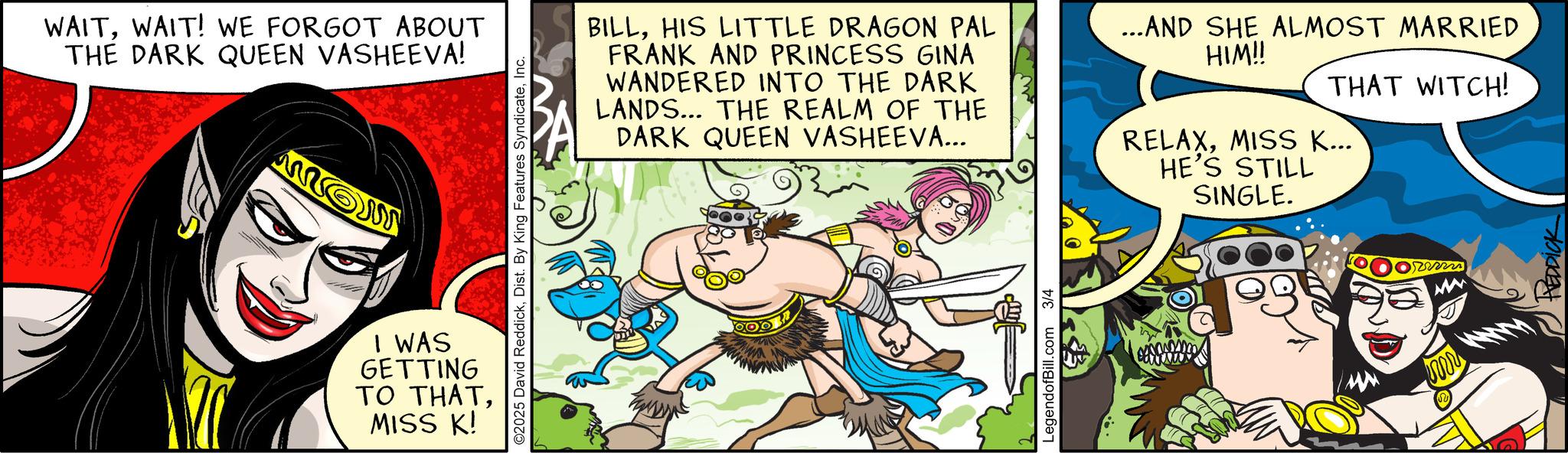 Poster OCR: WAITWAIT! WE FORGOT ABOUT THE DARK QUEEN VASHEEVA! mo ©2025 David ReddickInc. I WAS GETTING TO THATMISS K! BILLHIS LITTLE DRAGON PAL FRANK AND PRINCESS GINA WANDERED INTO THE DARK LANDS... THE REALM OF THE DARK QUEEN VASHEEVA... ...AND SHE ALMOST MARRIED HIM!! THAT WITCH! RELAXMISS K... HE'S STILL SINGLE. LegendofBill.com 3/4 M WAITWAIT ! WE FORGOT ABOUT THE DARK QUEEN VASHEEVA ! mo © 2025 David ReddickDist . By King Features SyndicateInc. I WAS GETTING TO THATMISS K ! BILLHIS LITTLE DRAGON PAL FRANK AND PRINCESS GINA WANDERED INTO THE DARK LANDS ... THE REALM OF THE DARK QUEEN VASHEEVA ... ... AND SHE ALMOST MARRIED HIM !! THAT WITCH ! RELAXMISS K ... HE'S STILL SINGLE . LegendofBill.com 3/4 M