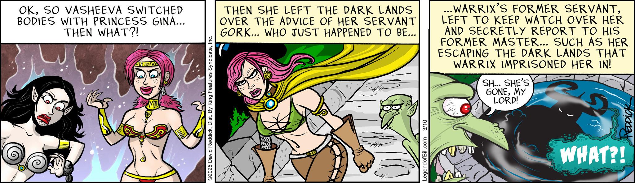 Publication OCR: OKSO VASHEEVA SWITCHED BODIES WITH PRINCESS GINA... THEN WHAT?! ©2025 David ReddickInc. THEN SHE LEFT THE DARK LANDS OVER THE ADVICE OF HER SERVANT GORK... WHO JUST HAPPENED TO BE... ...WARRIX'S FORMER SERVANTLEFT TO KEEP WATCH OVER HER AND SECRETLY REPORT TO HIS FORMER MASTER... SUCH AS HER ESCAPING THE DARK LANDS THAT WARRIX IMPRISONED HER IN! SH... SHE'S GONEMY LORD! A LegendofBill.com 3/10 WHAT?! HEDDICK OKSO VASHEEVA SWITCHED BODIES WITH PRINCESS GINA ... THEN WHAT ?! © 2025 David ReddickDist . By King Features SyndicateInc. THEN SHE LEFT THE DARK LANDS OVER THE ADVICE OF HER SERVANT GORK ... WHO JUST HAPPENED TO BE ... ... WARRIX'S FORMER SERVANTLEFT TO KEEP WATCH OVER HER AND SECRETLY REPORT TO HIS FORMER MASTER ... SUCH AS HER ESCAPING THE DARK LANDS THAT WARRIX IMPRISONED HER IN ! SH ... SHE'S GONEMY LORD ! A LegendofBill.com 3/10 WHAT ?! HEDDICK
