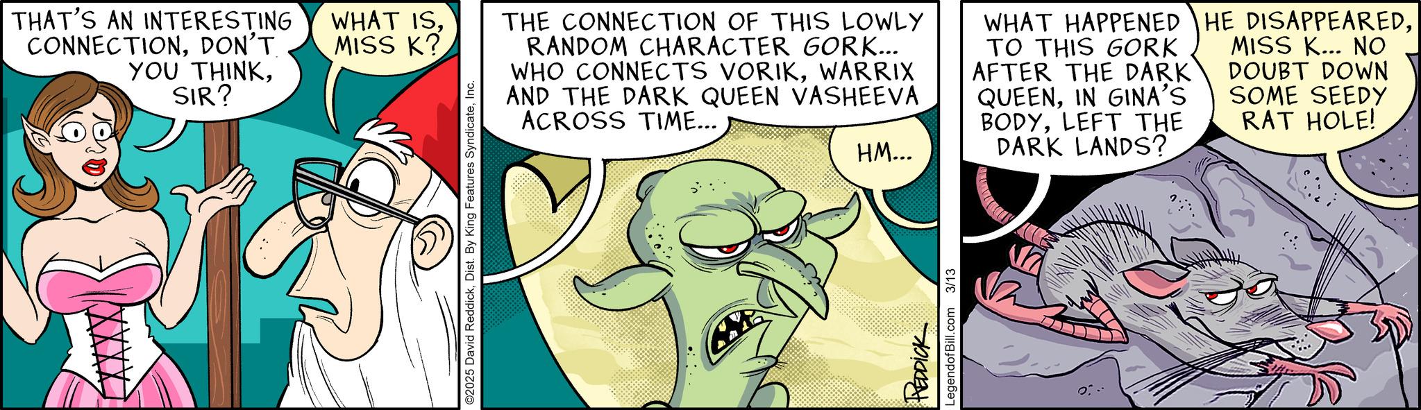 Graphics OCR: THAT'S AN INTERESTING CONNECTIONDON'T. YOU THINKSIR? WHAT ISMISS K? ©2025 David ReddickInc. THE CONNECTION OF THIS LOWLY RANDOM CHARACTER GORK... WHO CONNECTS VORIKWARRIX AND THE DARK QUEEN VASHEEVA ACROSS TIME... WHAT HAPPENED TO THIS GORK AFTER THE DARK QUEENIN GINA'S BODYLEFT THE HE DISAPPEAREDMISS K... NO DOUBT DOWN SOME SEEDY RAT HOLE! HM... REDDICK LegendofBill.com 3/13 DARK LANDS? THAT'S AN INTERESTING CONNECTIONDON'T . YOU THINKSIR ? WHAT ISMISS K ? © 2025 David ReddickDist . By King Features SyndicateInc. THE CONNECTION OF THIS LOWLY RANDOM CHARACTER GORK ... WHO CONNECTS VORIKWARRIX AND THE DARK QUEEN VASHEEVA ACROSS TIME ... WHAT HAPPENED TO THIS GORK AFTER THE DARK QUEENIN GINA'S BODYLEFT THE HE DISAPPEAREDMISS K ... NO DOUBT DOWN SOME SEEDY RAT HOLE ! HM ... REDDICK LegendofBill.com 3/13 DARK LANDS ?