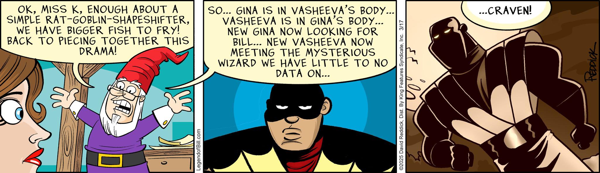 Conversation OCR: OKENOUGH ABOUT A SIMPLE RAT-GOBLIN-SHAPESHIFTERWE HAVE BIGGER FISH TO FRY! BACK TO PIECING TOGETHER THIS DRAMA! SO... GINA IS IN VASHEEVA'S BODY... VASHEEVA IS IN GINA'S BODY... NEW GINA NOW LOOKING FOR BILL... NEW VASHEEVA NOW MEETING THE MYSTERIOUS WIZARD WE HAVE LITTLE TO NO DATA ON... LegendofBill.com 200 ©2025 David ReddickInc. 3/17 ...CRAVEN! REDDICK OKMISS KENOUGH ABOUT A SIMPLE RAT - GOBLIN - SHAPESHIFTERWE HAVE BIGGER FISH TO FRY ! BACK TO PIECING TOGETHER THIS DRAMA ! SO ... GINA IS IN VASHEEVA'S BODY ... VASHEEVA IS IN GINA'S BODY ... NEW GINA NOW LOOKING FOR BILL ... NEW VASHEEVA NOW MEETING THE MYSTERIOUS WIZARD WE HAVE LITTLE TO NO DATA ON ... LegendofBill.com 200 © 2025 David ReddickDist . By King Features SyndicateInc. 3/17 ... CRAVEN ! REDDICK