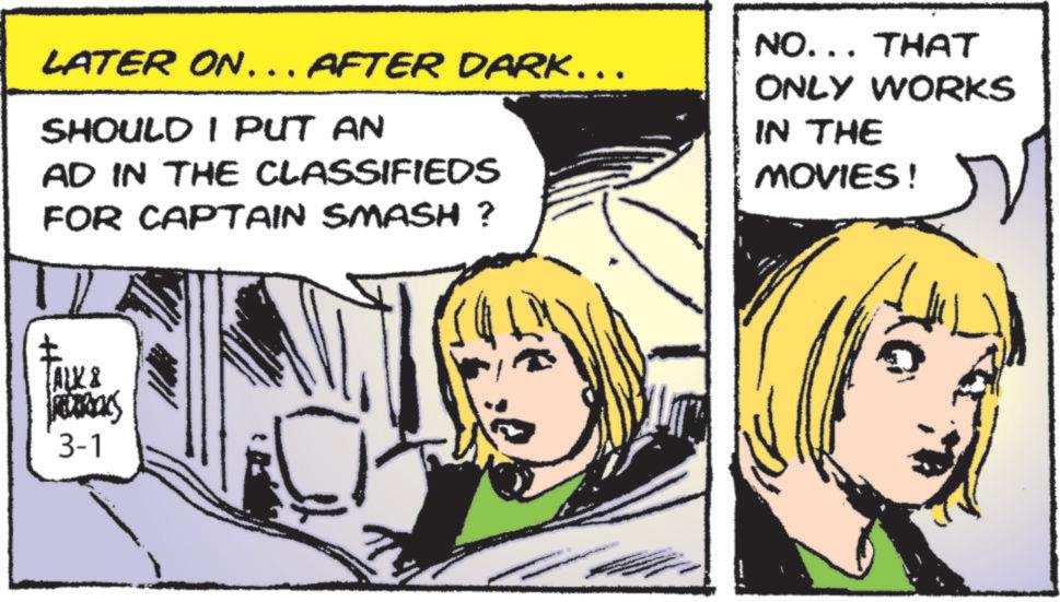 Comic book OCR: LATER ON... AFTER DARK……. SHOULD I PUT AN AD IN THE CLASSIFIEDS FOR CAPTAIN SMASH ? NO... THAT ONLY WORKS IN THE MOVIES! ALK & MURRIOKS 3-1 LATER ON ... AFTER DARK …… . SHOULD I PUT AN AD IN THE CLASSIFIEDS FOR CAPTAIN SMASH ? NO ... THAT ONLY WORKS IN THE MOVIES ! ALK & MURRIOKS 3-1