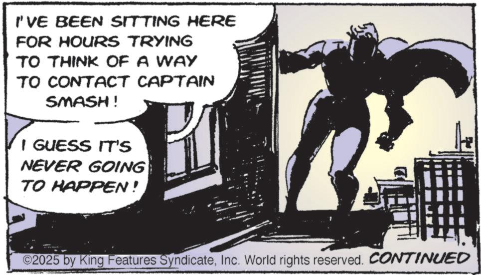 Publication OCR: I'VE BEEN SITTING HERE FOR HOURS TRYING TO THINK OF A WAY TO CONTACT CAPTAIN SMASH! I GUESS IT'S NEVER GOING TO HAPPEN! ©2025 by King Features SyndicateInc. World rights reserved. CONTINUED I'VE BEEN SITTING HERE FOR HOURS TRYING TO THINK OF A WAY TO CONTACT CAPTAIN SMASH ! I GUESS IT'S NEVER GOING TO HAPPEN ! © 2025 by King Features SyndicateInc. World rights reserved . CONTINUED