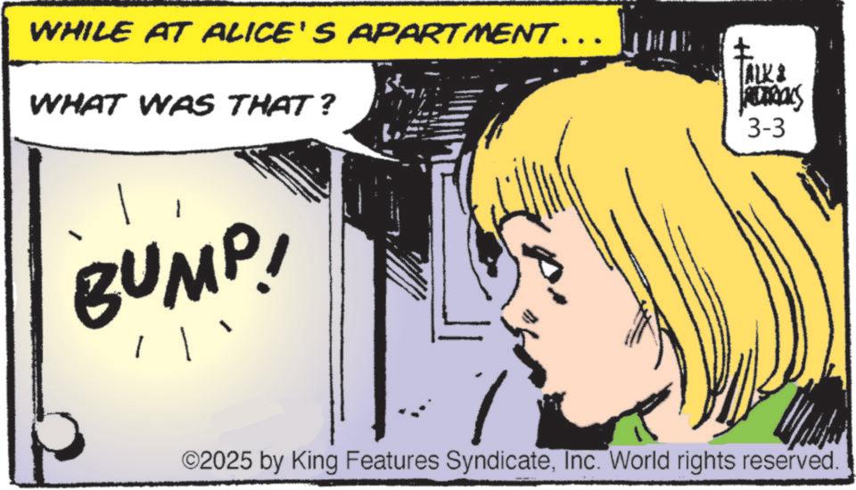 Animated cartoon OCR: WHILE AT ALICE'S APARTMENT……. WHAT WAS THAT? ALK & REDERICKS 3-3 BUMP! ©2025 by King Features SyndicateInc. World rights reserved. WHILE AT ALICE'S APARTMENT …… . WHAT WAS THAT ? ALK & REDERICKS 3-3 BUMP ! © 2025 by King Features SyndicateInc. World rights reserved .