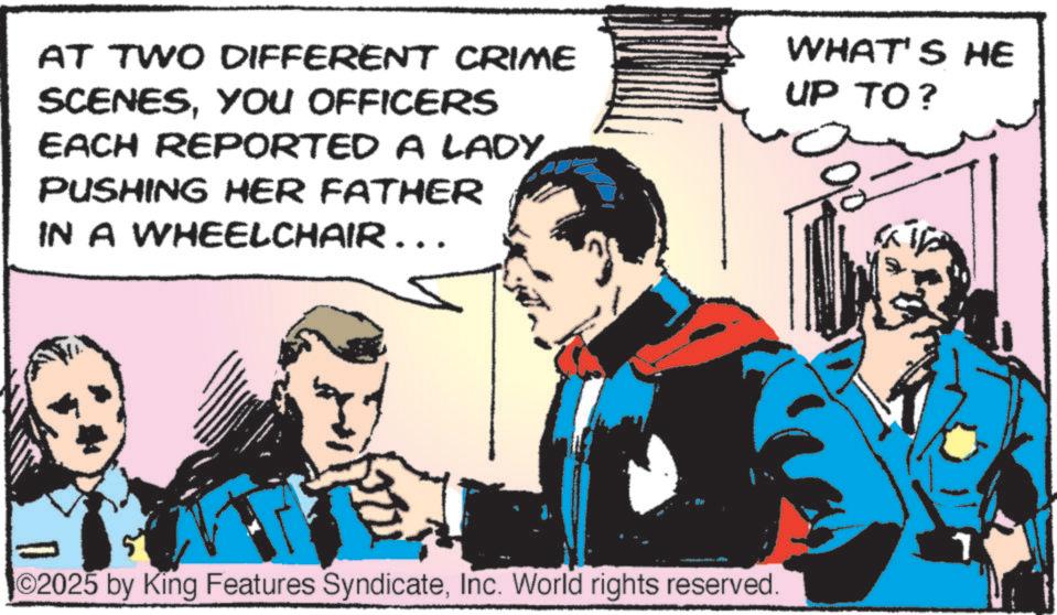 Animated cartoon OCR: AT TWO DIFFERENT CRIME SCENESYOU OFFICERS EACH REPORTED A LADYPUSHING HER FATHER IN A WHEELCHAIR……. WHAT'S HE UP TO? O2025 by King Features SyndicateInc. World rights reserved. AT TWO DIFFERENT CRIME SCENESYOU OFFICERS EACH REPORTED A LADYPUSHING HER FATHER IN A WHEELCHAIR …… . WHAT'S HE UP TO ? O2025 by King Features SyndicateInc. World rights reserved .
