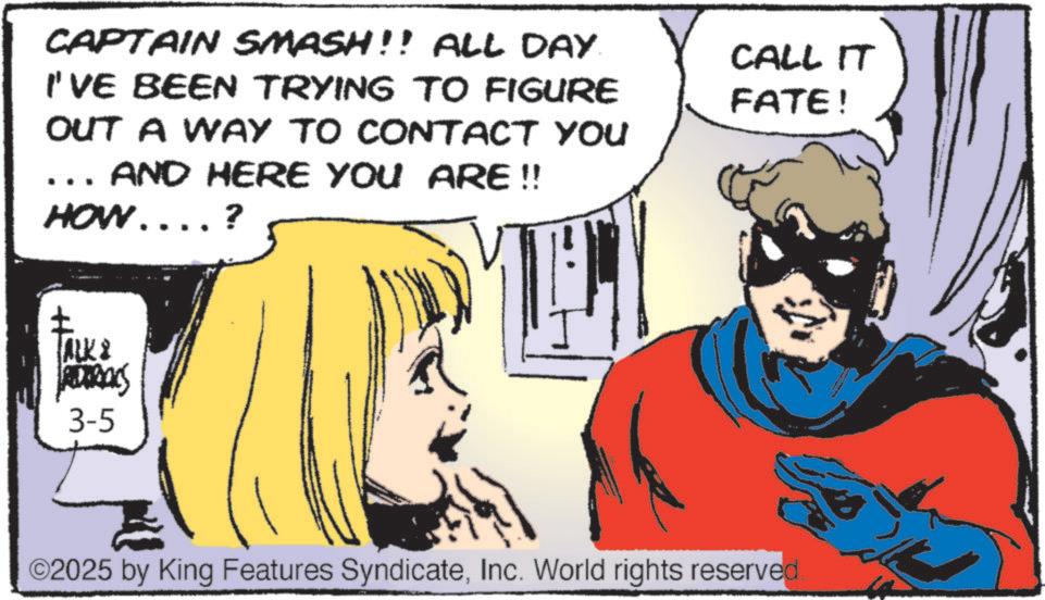 Publication OCR: CAPTAIN SMASH!! ALL DAY. I'VE BEEN TRYING TO FIGURE OUT A WAY TO CONTACT YOU AND HERE YOU ARE !! HOW....? CALL IT FATE! ALK ARRAKS 3-5 ©2025 by King Features SyndicateInc. World rights reserved. CAPTAIN SMASH !! ALL DAY . I'VE BEEN TRYING TO FIGURE OUT A WAY TO CONTACT YOU AND HERE YOU ARE !! HOW .... ? CALL IT FATE ! ALK ARRAKS 3-5 © 2025 by King Features SyndicateInc. World rights reserved .