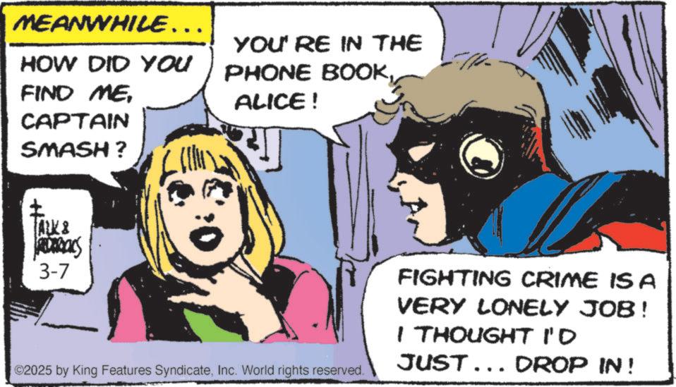Pleased OCR: MEANWHILE….. HOW DID YOU FIND MECAPTAIN SMASH? YOU'RE IN THE PHONE BOOKALICE! ALK & ROROCKS 3-7 ©2025 by King Features SyndicateInc. World rights reserved. FIGHTING CRIME IS A VERY LONELY JOB! I THOUGHT I'D JUST... DROP IN! MEANWHILE … .. HOW DID YOU FIND MECAPTAIN SMASH ? YOU'RE IN THE PHONE BOOKALICE ! ALK & ROROCKS 3-7 © 2025 by King Features SyndicateInc. World rights reserved . FIGHTING CRIME IS A VERY LONELY JOB ! I THOUGHT I'D JUST ... DROP IN !