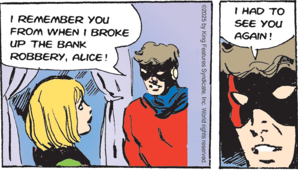 Comic book OCR: I REMEMBER YOU FROM WHEN I BROKE UP THE BANK ROBBERYALICE! I HAD TO SEE YOU AGAIN! ©2025 by King Features SyndicateInc. World rights reserved. I REMEMBER YOU FROM WHEN I BROKE UP THE BANK ROBBERYALICE ! I HAD TO SEE YOU AGAIN ! © 2025 by King Features SyndicateInc. World rights reserved .