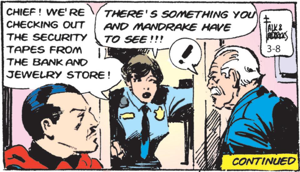 Publication OCR: CHIEF! WE'RE CHECKING OUT THE SECURITY TAPES FROM THERE'S SOMETHING YOU AND MANDRAKE HAVE TO SEE!!! THE BANK AND JEWELRY STORE! ALK & ADDOCKS 3-8 CONTINUED CHIEF ! WE'RE CHECKING OUT THE SECURITY TAPES FROM THERE'S SOMETHING YOU AND MANDRAKE HAVE TO SEE !!! THE BANK AND JEWELRY STORE ! ALK & ADDOCKS 3-8 CONTINUED