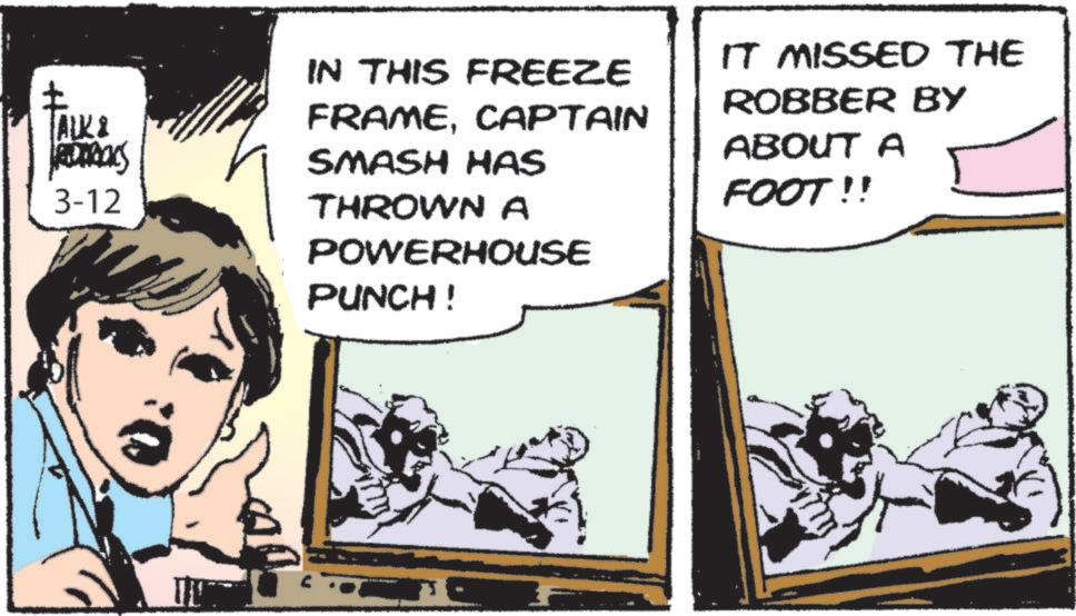 Publication OCR: ? ALK & RODRICKS 3-12 IN THIS FREEZE FRAMECAPTAIN SMASH HAS THROWNA POWERHOUSE PUNCH! IT MISSED THE ROBBER BY ABOUT A FOOT!! ? ALK & RODRICKS 3-12 IN THIS FREEZE FRAMECAPTAIN SMASH HAS THROWNA POWERHOUSE PUNCH ! IT MISSED THE ROBBER BY ABOUT A FOOT !!