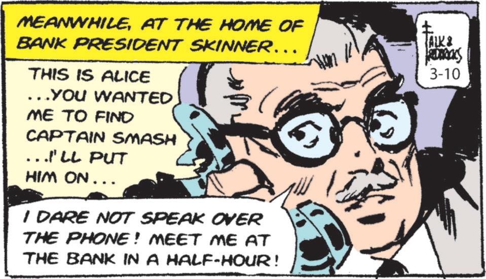 Animated cartoon OCR: MEANWHILEAT THE HOME OF BANK PRESIDENT SKINNER…… THIS IS ALICE ……YOU WANTED ME TO FIND CAPTAIN SMASH ....I'LL PUT HIM ON... I DARE NOT SPEAK OVER THE PHONE! MEET ME AT THE BANK IN A HALF-HOUR! ? TALK E RIDICKS 3-10 MEANWHILEAT THE HOME OF BANK PRESIDENT SKINNER …… THIS IS ALICE …… YOU WANTED ME TO FIND CAPTAIN SMASH .... I'LL PUT HIM ON ... I DARE NOT SPEAK OVER THE PHONE ! MEET ME AT THE BANK IN A HALF - HOUR ! ? TALK E RIDICKS 3-10