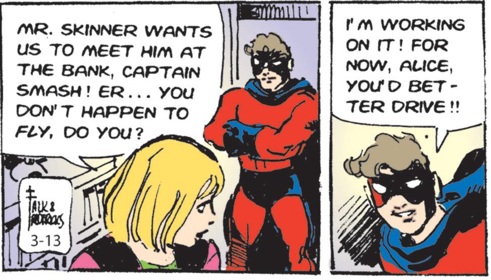 Publication OCR: MR. SKINNER WANTS US TO MEET HIM AT THE BANKCAPTAIN SMASH! ER... YOU DON'T HAPPEN TO FLYDO YOU? I'M WORKING ON IT! FOR NOWYOU'D BET- TER DRIVE !! TALK & REDERICKS 3-13 MR . SKINNER WANTS US TO MEET HIM AT THE BANKCAPTAIN SMASH ! ER ... YOU DON'T HAPPEN TO FLYDO YOU ? I'M WORKING ON IT ! FOR NOWYOU'D BET- TER DRIVE !! TALK & REDERICKS 3-13