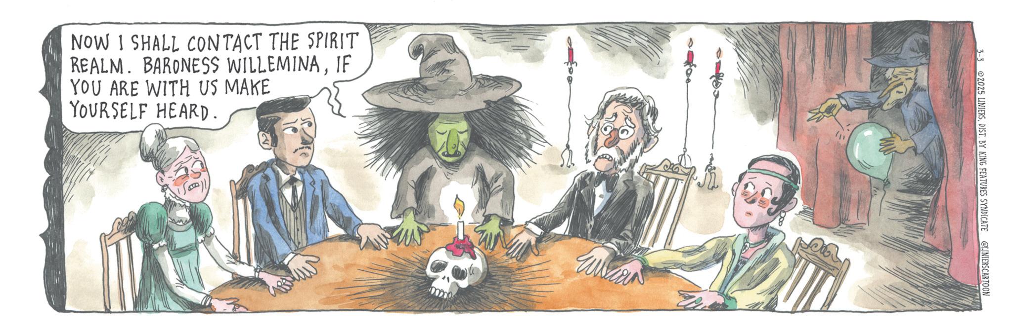 Fiction OCR: NOW I SHALL CONTACT THE SPIRIT REALM. BARONESS WILLEMINAIF YOU ARE WITH US MAKE YOURSELF HEARD. 3-3 2025 LINIERSDIST. BY KING FEATURES SYNDICATE @LINIERSCARTOON NOW I SHALL CONTACT THE SPIRIT REALM . BARONESS WILLEMINAIF YOU ARE WITH US MAKE YOURSELF HEARD . 3-3 2025 LINIERSDIST . BY KING FEATURES SYNDICATE @LINIERSCARTOON