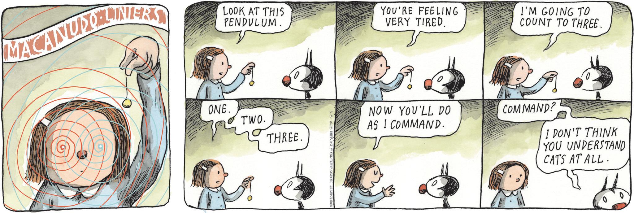 Fiction OCR: MACANUDINERS LOOK AT THIS PENDULUM. ONE. TWO. THREE. 2025 LINIERSDIST. BY KING FEATURES SYNDICATE YOU'RE FEELING VERY TIRED. I'M GOING TO COUNT TO THREE. NOW YOU'LL DO COMMAND? AS I COMMAND. I DON'T THINK YOU UNDERSTAND CATS AT ALL. MACANUDINERS LOOK AT THIS PENDULUM . ONE . TWO . THREE . 2025 LINIERSDIST . BY KING FEATURES SYNDICATE YOU'RE FEELING VERY TIRED . I'M GOING TO COUNT TO THREE . NOW YOU'LL DO COMMAND ? AS I COMMAND . I DON'T THINK YOU UNDERSTAND CATS AT ALL .