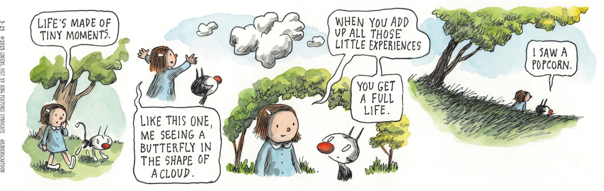 Child OCR: LIFE'S MADE OF TINY MOMENTS. 3-29 2025 LINIERSDIST. BY KING FEATURES SYNDICATE @LINIERSCARTOON WHEN YOU ADD UP ALL THOSE LITTLE EXPERIENCES LIKE THIS ONEME SEEING A BUTTERFLY IN THE SHAPE OF A CLOUD. YOU GET A FULL LIFE. ???? I SAW A POPCORN. LIFE'S MADE OF TINY MOMENTS . 3-29 2025 LINIERSDIST . BY KING FEATURES SYNDICATE @LINIERSCARTOON WHEN YOU ADD UP ALL THOSE LITTLE EXPERIENCES LIKE THIS ONEME SEEING A BUTTERFLY IN THE SHAPE OF A CLOUD . YOU GET A FULL LIFE . ???? I SAW A POPCORN .