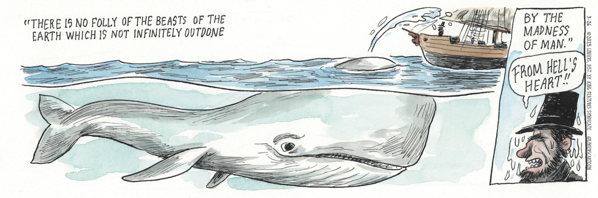 Cetaceans OCR: 3-26 2025 LINIERSDIST. BY KING FEATURES SYNDICATE @LINIERSCARTOON "THERE IS NO FOLLY OF THE BEASTS OF THE EARTH WHICH IS NOT INFINITELY OUTDONE BY THE MADNESS OF MAN." FROM HELL'S HEART!! 3-26 2025 LINIERSDIST . BY KING FEATURES SYNDICATE @LINIERSCARTOON " THERE IS NO FOLLY OF THE BEASTS OF THE EARTH WHICH IS NOT INFINITELY OUTDONE BY THE MADNESS OF MAN . " FROM HELL'S HEART !!