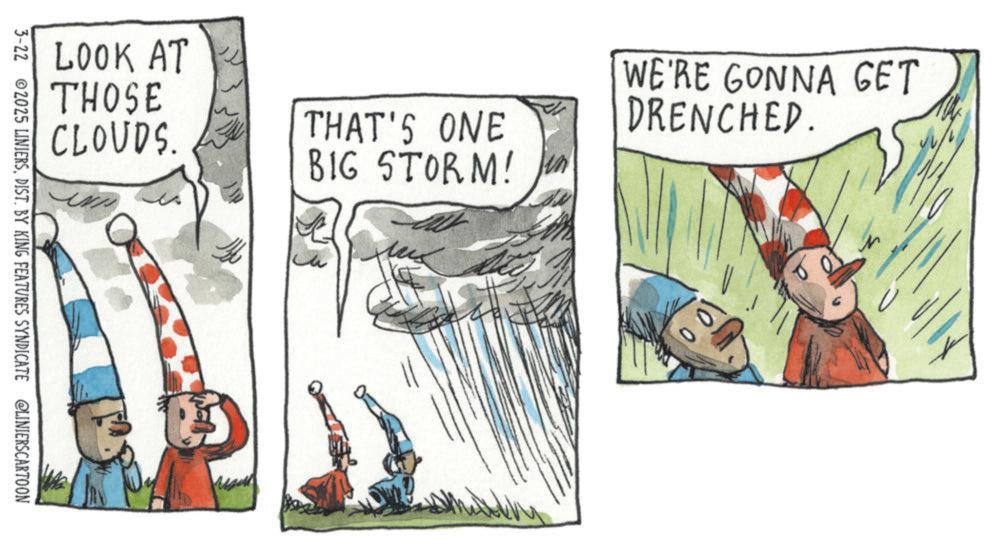 OCR: LOOK AT THOSE CLOUDS. N THAT'S ONE BIG STORM! WE'RE GONNA GET DRENCHED. 100 3-22 2025 LINIERSDIST. BY KING FEATURES SYNDICATE @LINIERSCARTOON LOOK AT THOSE CLOUDS . N THAT'S ONE BIG STORM ! WE'RE GONNA GET DRENCHED . 100 3-22 2025 LINIERSDIST . BY KING FEATURES SYNDICATE @LINIERSCARTOON